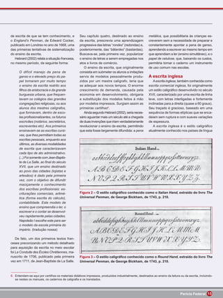 de escrita de que se tem conhecimento, e            Seu capítulo quatro, destinado ao ensino            metálica, que possibilitaria às crianças es-
o England’s Penman, de Edward Cocker,               da escrita, prescrevia uma aprendizagem             creverem sem a necessidade de preparar e
publicado em Londres no ano de 1668, uma            progressiva das letras “rondes” (redondas) e,       constantemente apontar a pena de ganso,
das primeiras tentativas de sistematização          posteriormente, das “bâtardes” (bastardas).         aprendendo a escrever ao mesmo tempo em
do ensino da escrita.                               Buscava-se, pela primeira vez, popularizar          que aprendiam a ler (ensino simultâneo), e o
   Hebrard (2002) relata a situação francesa,       o ensino de letras a serem empregadas nos           papel de celulose, que, baixando os custos,
no mesmo período, da seguinte forma:                atos e livros de comércio.                          permitiria tornar o caderno um instrumento
                                                       O ensino da escrita, que originalmente           de uso comum nas escolas.
      O difícil manejo da pena de                   consistia em submeter os alunos a imitações
      ganso e o elevado preço do pa-                servis de modelos pessoalmente produ-               A escrita inglesa
      pel tornaram por muito tempo                  zidos por um mestre calígrafo, teria que               A escrita inglesa, também conhecida como
      o ensino da escrita restrito aos              se adequar aos novos tempos. O enorme               escrita comercial inglesa, foi originalmente
      ﬁlhos da aristocracia e da grande             crescimento de demanda, causada pela                um estilo caligráﬁco desenvolvido no século
      burguesia urbana, que frequen-                economia em desenvolvimento, obrigaria              XVII, caracterizado por uma escrita de linha
      tavam os colégios das grandes                 a substituição dos modelos feitos à mão             leve, com letras interligadas e fortemente
      congregações religiosas, ou aos               por modelos impressos. Surgiam assim as             inclinadas para a direita (quase a 60 graus).
      alunos dos mestres calígrafos,                primeiras cartilhas6.                               Seu traçado é gracioso, baseado em uma
      que formavam, dentro de esco-                    Ainda segundo Hebrard (2002), seria neces-       sequência de formas elípticas que se enca-
      las proﬁssionalizantes, os futuros            sário aguardar mais um século até a chegada         deiam sem ruptura e com suaves variações
      escrivães (notários, secretários,             de duas invenções que iriam verdadeiramente         de espessura.
      escreventes etc). Aos primeiros               revolucionar o ensino da escrita, permitindo           A escrita inglesa é o estilo caligráﬁco
      ensinavam-se as escritas cursi-               que esta fosse largamente difundida: a pena         atualmente conhecido nos países de língua
      vas, que lhes permitiam todas as
      escritas pessoais, enquanto aos
      últimos, as diversas modalidades
      de escrita que caracterizavam
      cada tipo de ato administrativo.
      (...) Foi somente com Jean-Baptis-
      te de La Salle, ao ﬁnal do século
      XVII, que um ensino destinado
      ao povo das cidades (lojistas e
      artesãos) é dado pela primeira
      vez, com o objetivo de difundir
      maciçamente o conhecimento
      dos escribas proﬁssionais: es-
      criturações comerciais, aritmé-               Figura 2 – O estilo caligráﬁco conhecido como o Italian Hand, extraído do livro The
      tica (forma escrita do cálculo),              Universal Penman, de George Bickham, de 1743, p. 210.
      contabilidade. Este modelo de
      ensino que compreendia o ler, o
      escrever e o contar se desenvol-
      veu rapidamente pelas cidades.
      Napoleão I escolhe este para ser
      o modelo da escola primária do
      império. (tradução nossa)

    De fato, um dos primeiros textos fran-
ceses preconizando um método detalhado
para aquisição da escrita no meio escolar
foi La Conduite des Écoles Chrétiennes, ma-
nuscrito de 1706, publicado pela primeira           Figura 3 – O estilo caligráﬁco conhecido como o Round Hand, extraído do livro The
vez em 1711, de Jean-Baptiste de La Salle.          Universal Penman, de George Bickham, de 1743, p. 210.



6. Entendam-se aqui por cartilhas os materiais didáticos impressos, produzidos industrialmente, destinados ao ensino da leitura ou da escrita, incluindo-
   se nestes os manuais, os cadernos de caligraﬁa e os translados.



                                                                                                                                Perícia Federal 15
 