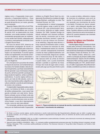 DOCUMENTOSCOPIA FORENSE: PCF CARLOS ANDRÉ XAVIER VILLELA (MESTRE EM ENGENHARIA)



inglesa como o Copperplate (mais preci-             britânico ou English Round Hand (ou sim-         trás, ou para os lados, utilizando a massa
samente, o Copperplate britânico). – Esse           plesmente Roundhand) os modelos do inglês        de músculos do antebraço como pivô da
nome se deveu às chapas de cobre sobre              George Bickham, publicados na obra The           escrita. O movimento de antebraço vinha
as quais tal escrita era, por vezes, gravada        Universal Penman, de 1743.                       em oposição aos movimentos de punho
para impressão.                                         Acompanhando a notável propagação            e de dedos. Prometia ser menos cansati-
   Segundo Clayton (WILCOX e CLAYTON,               da escrita inglesa, surge, a partir do início    vo e, assim, mais adequado àqueles que
1999, p. 11), a escrita inglesa teve suas ori-      do século XIX, uma revolucionária8 técni-        escreviam o dia inteiro. Para a forma das
gens a partir da escrita italiana, que, no início   ca de escrita, atribuída ao inglês Joseph        letras, Carstairs utilizava a escrita comercial
do século XVII, se desenvolveu em duas              Carstairs. Em 1809, Carstairs divulga um         inglesa. Essa técnica seria reinventada no
vertentes: uma versão estreita e inclinada,         estudo realizado com diversos proﬁssio-          século XX, quando passaria a ser chamada
considerada apropriada para as mulheres,            nais da escrita, concluindo que os mais          de escrita muscular.
e uma versão sem ﬂoreios, adequada para             eﬁcientes escritores centram o gesto da
o comércio, eventualmente conhecida como            escrita no que ele chamou de movimen-            A escrita inglesa nos Estados
o English Round Hand.                               to de antebraço. Segundo essa técnica, o         Unidos da América
   No início do século XVIII, observou-se           braço repousa ﬁrmemente sobre a mesa,               A escrita inglesa chegou à América do Norte
extraordinária propagação da escrita co-            apoiado na massa de músculos do ante-            levada pelos primeiros colonizadores. Sua
mercial inglesa, arrastada pela notável ex-         braço, imediatamente abaixo do cotovelo,         inﬂuência pode ser claramente percebida no
pansão do comércio da Inglaterra, primeira          com o cotovelo ultrapassando levemente           texto da famosa Declaração de Independência
nação a se industrializar. A escrita inglesa        a borda da mesa (preferencialmente com           dos Estados Unidos da América, de 1776.
revelou-se rapidamente uma escrita comer-           a mesa na horizontal). Segura-se a caneta           Nos Estados Unidos, atribui-se a John
cial por excelência, aliando velocidade e           com a tradicional pinça de três dedos, a         Jenkins a produção da primeira cartilha total-
legibilidade, e ainda assim guardando alto          mão repousa sobre as unhas do terceiro           mente americana9. Esta foi The Art of Writing,
grau de elegância.                                  e quarto dedos, com o punho levemente            Reduced to Plain and Easy System, publicada
   Em uma época em que ainda não existia            elevado e paralelo à superfície da mesa.         em Massachusetts, em 1791. Jenkins fomen-
a máquina de escrever, era fundamental que          O braço não muda de lugar sobre a mesa,          tou um estilo Copperplate (Roundhand) bem
houvesse uma maneira simples e clara de pro-        exceto pelo jogo que faz para frente e para      simples, acreditando que todos os rabiscos e
duzir lançamentos, que fosse razoavelmente
fácil de aprender e que minimizasse a fadiga
do punho, de forma a permitir a produção em
larga escala de registros, cartas e panﬂetos
publicitários. A escrita inglesa aﬁrmou-se
assim, por mais de três séculos, como um
dos mais importantes estilos caligráﬁcos da
cultura ocidental: a escrita da administração,
do ensino e do comércio.
   O original estilo Copperplate acabou dando
origem, na América do Norte, a uma série
de estilos subsequentes, o que causa hoje
grande confusão com este termo. Seme-
lhante confusão ocorre no Brasil, onde são
frequentes as referências aos termos escrita
inglesa e escrita americana como se sinô-
nimos fossem, o que não é rigorosamente
correto, como se verá mais adiante7.
   Por convenção, admite-se como exemplo            Figura 4 – Figura extraída de um manual de escrita, mostrando a correta maneira de
mais puro do tradicional estilo Copperplate         se executar o movimento de antebraço.


7. No Brasil, os termos escrita inglesa, escrita americana e escrita norte-americana são frequentemente utilizados para se referir a qualquer tipo
   de escrita inclinada. Já na França, o termo écriture anglaise é seguidamente empregado como um sinônimo de escrita cursiva (escrita de letras
   interligadas).
8. Segundo Ross Green (HENNING, 2002, pp. 4 e 296), é questionável a autoria atribuída a Carstairs, pois a técnica do movimento de antebraço já seria
   utilizada pelos mestres calígrafos do Renascimento.
9. Segundo Huber (HUBER e HEADRICK, 1999, c. 2), a primeira cartilha verdadeiramente americana teria sido The Writing Scholar’s Assistant, de Isaih
   Thomas, Worcester, 1785, e a primeira cartilha publicada na América: The American Instructor or Young Man’s Best Companion, de Franklin e Hall,
   Filadélﬁa, 1748.



16 Perícia Federal
 