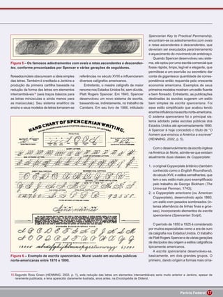 Spencerian Key to Practical Penmanship,
                                                                                               encontram-se os adestramentos com ovais
                                                                                               e retas ascendentes e descendentes, que
                                                                                               deveriam ser executados para treinamento
                                                                                               e aquecimento do movimento de antebraço.
                                                                                                  Quando Spencer desenvolveu seu siste-
Figura 5 – Os famosos adestramentos com ovais e retas ascendentes e descenden-                 ma, ele optou por uma escrita comercial que
tes, conforme preconizados por Spencer e várias gerações de seguidores.                        fosse rápida, limpa, legível e elegante, que
                                                                                               permitisse a um escrivão ou secretário dar
ﬂoreados inúteis obscurecem a ideia simples    referências no século XVIII e inﬂuenciaram      conta da gigantesca quantidade de corres-
das letras. Também é creditada a Jenkins a     diversos calígrafos americanos.                 pondência então requerida pela crescente
produção da primeira cartilha baseada na          Entretanto, o mestre calígrafo de maior      economia americana. Exemplos de seus
redução da forma das letras em elementos       renome nos Estados Unidos foi, sem dúvida,      primeiros modelos mostram um estilo ﬂuente
intercambiáveis10 (seis traços básicos para    Platt Rogers Spencer. Em 1840, Spencer          e bem ﬂoreado. Entretanto, as publicações
as letras minúsculas e ainda menos para        desenvolveu um novo sistema de escrita,         destinadas às escolas sugerem um estilo
as maiúsculas). Seu sistema analítico de       baseando-se, indiretamente, no trabalho de      bem simples de escrita spenceriana. Foi
ensino e seus modelos de letras tornaram-se    Carstairs. Em seu livro de 1866, intitulado     esse estilo simpliﬁcado que acabou tendo
                                                                                               enorme inﬂuência na escrita norte-americana.
                                                                                               O sistema spenceriano foi o principal sis-
                                                                                               tema adotado pelas escolas públicas dos
                                                                                               Estados Unidos até aproximadamente 1890.
                                                                                               A Spencer é hoje concedido o título de “O
                                                                                               homem que ensinou a América a escrever”
                                                                                               (HENNING, 2002, p. 5).

                                                                                                  Com o desenvolvimento da escrita inglesa
                                                                                               na América do Norte, admite-se que existam
                                                                                               atualmente duas classes de Copperplate:

                                                                                               1. o original Copperplate britânico (também
                                                                                                  conhecido como o English Roundhand),
                                                                                                  do século XVII, e estilos semelhantes, que
                                                                                                  tem o seu estilo mais puro exempliﬁcado
                                                                                                  pelo trabalho de George Bickham (The
                                                                                                  Universal Penman, 1743);
                                                                                               2. o Copperplate americano (ou American
                                                                                                  Copperplate), desenvolvido após 1860,
                                                                                                  um estilo com pesados sombreados (in-
                                                                                                  tensa alternância de linhas ﬁnas e gros-
                                                                                                  sas), incorporando elementos da escrita
                                                                                                  spenceriana (Spencerian Script).

                                                                                                   O período de 1850 a 1925 é considerado
                                                                                               por muitos especialistas como a era de ouro
                                                                                               da caligraﬁa nos Estados Unidos. O trabalho
                                                                                               de Platt Rogers Spencer e de várias gerações
                                                                                               de discípulos deu origem a estilos caligráﬁcos
                                                                                               tipicamente americanos.
                                                                                                   A escrita spenceriana desenvolveu-se,
Figura 6 – Exemplo de escrita spenceriana. Mural usado em escolas públicas                     basicamente, em dois grandes grupos. O
norte-americanas entre 1870 e 1890.                                                            primeiro, dando origem a formas mais orna-



10.Segundo Ross Green (HENNING, 2002, p. 1), esta redução das letras em elementos intercambiáveis seria muito anterior a Jenkins, apesar de
   raramente publicada, e teria aparecido claramente ilustrada, anos antes, na Enciclopédia de Diderot.



                                                                                                                     Perícia Federal 17
 