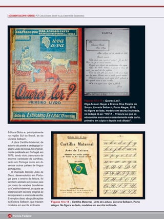 DOCUMENTOSCOPIA FORENSE: PCF CARLOS ANDRÉ XAVIER VILLELA (MESTRE EM ENGENHARIA)




                                                                                  Figuras 12 e 13 – Queres Ler?,
                                                                                  Olga Acauan Gayer e Branca Diva Pereira de
                                                                                  Souza, Livraria Selbach, Porto Alegre, 1919.
                                                                                  Na ﬁgura ao lado, modelo em escrita inclinada,
                                                                                  no rodapé lê-se: “NOTA – Procure-se que os
                                                                                  educandos escrevam correntemente esta carta,
                                                                                  primeiro em cópia e depois sob ditado”.



Editora Globo e, principalmente
na região Sul do Brasil, as da
Livraria Selbach.
    A obra Cartilha Maternal, de
autoria do poeta e pedagogo lu-
sitano João de Deus, foi original-
mente publicada em Portugal, em
1876, tendo sido precursora de
enorme variedade de cartilhas,
tanto em Portugal como em di-
versos outros países de língua
portuguesa.
   O chamado Método João de
Deus, desenvolvido em Portu-
gal para o ensino da leitura, foi
também adotado em nosso país
por meio de versões brasileiras
da Cartilha Maternal, as quais se
distanciavam da obra original ao
incorporarem o ensino da escrita.
Exemplos disso são publicações
da Editora Selbach, que traziam             Figuras 14 e 15 – Cartilha Maternal - Arte de Leitura, Livraria Selbach, Porto
modelos em escrita inclinada.               Alegre. Na ﬁgura ao lado, modelos em escrita inclinada.



20 Perícia Federal
 