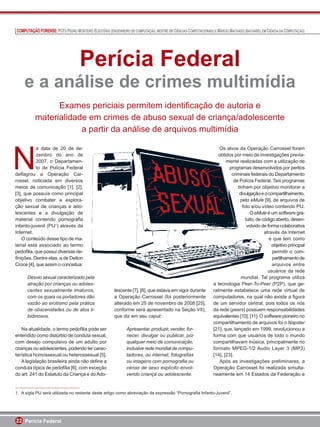 COMPUTAÇÃO FORENSE: PCFS PEDRO MONTEIRO ELEUTÉRIO (ENGENHEIRO DE COMPUTAÇÃO, MESTRE EM CIÊNCIAS COMPUTACIONAIS) E MÁRCIO MACHADO (BACHAREL EM CIÊNCIA DA COMPUTAÇÃO)




                                   Perícia Federal
    e a análise de crimes multimídia
                Exames periciais permitem identiﬁcação de autoria e
          materialidade em crimes de abuso sexual de criança/adolescente
                      a partir da análise de arquivos multimídia



N
           a data de 20 de de-                                                                                     Os alvos da Operação Carrossel foram
           zembro do ano de                                                                                       obtidos por meio de investigações previa-
           2007, o Departamen-                                                                                         mente realizadas com a utilização de
           to de Polícia Federal                                                                                        programas desenvolvidos por peritos
deﬂagrou a Operação Car-                                                                                                  criminais federais do Departamento
rossel, noticiada em diversos                                                                                              de Polícia Federal. Tais programas
meios de comunicação [1], [2],                                                                                               tinham por objetivo monitorar a
[3], que possuía como principal                                                                                               divulgação e o compartilhamento,
objetivo combater a explora-                                                                                                   pelo eMule [9], de arquivos de
ção sexual de crianças e ado-                                                                                                   foto e/ou vídeo contendo PIJ.
lescentes e a divulgação de                                                                                                          O eMule é um software gra-
material contendo pornograﬁa                                                                                                      tuito, de código aberto, desen-
infanto-juvenil (PIJ1) através da                                                                                                  volvido de forma colaborativa
Internet.                                                                                                                                    através da Internet
    O conteúdo desse tipo de ma-                                                                                                               e que tem como
terial está associado ao termo                                                                                                                   objetivo principal
pedoﬁlia, que possui diversas de-                                                                                                                permitir o com-
ﬁnições. Dentre elas, a de Delton                                                                                                                partilhamento de
Croce [4], que assim o conceitua:                                                                                                                arquivos entre
                                                                                                                                               usuários da rede
      Desvio sexual caracterizado pela                                                                                         mundial. Tal programa utiliza
      atração por crianças ou adoles-                                                                           a tecnologia Peer-To-Peer (P2P), que ge-
      centes sexualmente imaturos,                     lescente [7], [8], que estava em vigor durante           ralmente estabelece uma rede virtual de
      com os quais os portadores dão                   a Operação Carrossel (foi posteriormente                 computadores, na qual não existe a ﬁgura
      vazão ao erotismo pela prática                   alterado em 25 de novembro de 2008 [25],                 de um servidor central, pois todos os nós
      de obscenidades ou de atos li-                   conforme será apresentado na Seção VII),                 da rede (peers) possuem responsabilidades
      bidinosos.                                       que diz em seu caput:                                    equivalentes [10], [11]. O software pioneiro no
                                                                                                                compartilhamento de arquivos foi o Napster
    Na atualidade, o termo pedoﬁlia pode ser                  Apresentar, produzir, vender, for-                [21], que, lançado em 1999, revolucionou a
entendido como distúrbio de conduta sexual,                   necer, divulgar ou publicar, por                  forma com que usuários de todo o mundo
com desejo compulsivo de um adulto por                        qualquer meio de comunicação,                     compartilhavam música, principalmente no
crianças ou adolescentes, podendo ter carac-                  inclusive rede mundial de compu-                  formato MPEG-1/2 Audio Layer 3 (MP3)
terística homossexual ou heterossexual [5].                   tadores, ou internet, fotograﬁas                  [14], [23].
    A legislação brasileira ainda não deﬁne a                 ou imagens com pornograﬁa ou                         Após as investigações preliminares, a
conduta típica de pedoﬁlia [6], com exceção                   cenas de sexo explícito envol-                    Operação Carrossel foi realizada simulta-
do art. 241 do Estatuto da Criança e do Ado-                  vendo criança ou adolescente.                     neamente em 14 Estados da Federação e


1. A sigla PIJ será utilizada no restante deste artigo como abreviação da expressão “Pornograﬁa Infanto-Juvenil”.




22 Perícia Federal
 