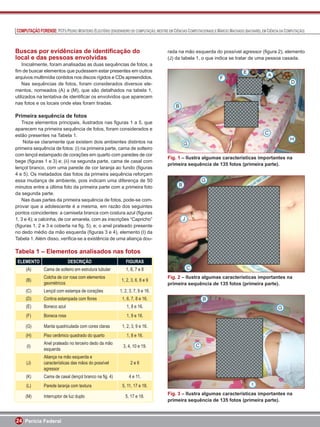 COMPUTAÇÃO FORENSE: PCFS PEDRO MONTEIRO ELEUTÉRIO (ENGENHEIRO DE COMPUTAÇÃO, MESTRE EM CIÊNCIAS COMPUTACIONAIS) E MÁRCIO MACHADO (BACHAREL EM CIÊNCIA DA COMPUTAÇÃO)



Buscas por evidências de identiﬁcação do                                             rada na mão esquerda do possível agressor (ﬁgura 2), elemento
local e das pessoas envolvidas                                                       (J) da tabela 1, o que indica se tratar de uma pessoa casada.
    Inicialmente, foram analisadas as duas sequências de fotos, a
ﬁm de buscar elementos que pudessem estar presentes em outros
arquivos multimídia contidos nos discos rígidos e CDs apreendidos.
    Nas sequências de fotos, foram considerados diversos ele-
mentos, nomeados (A) a (M), que são detalhados na tabela 1,
utilizados na tentativa de identiﬁcar os envolvidos que aparecem
nas fotos e os locais onde elas foram tiradas.

Primeira sequência de fotos
   Treze elementos principais, ilustrados nas ﬁguras 1 a 5, que
aparecem na primeira sequência de fotos, foram considerados e
estão presentes na Tabela 1.
    Nota-se claramente que existem dois ambientes distintos na
primeira sequência de fotos: (i) na primeira parte, cama de solteiro
com lençol estampado de corações em quarto com paredes de cor
                                                                                     Fig. 1 – Ilustra algumas características importantes na
bege (ﬁguras 1 e 3) e; (ii) na segunda parte, cama de casal com
                                                                                     primeira sequência de 135 fotos (primeira parte).
lençol branco, com uma parede de cor laranja ao fundo (ﬁguras
4 e 5). Os metadados das fotos da primeira sequência reforçam
essa mudança de ambiente, pois indicam uma diferença de 50
minutos entre a última foto da primeira parte com a primeira foto
da segunda parte.
   Nas duas partes da primeira sequência de fotos, pode-se com-
provar que a adolescente é a mesma, em razão dos seguintes
pontos coincidentes: a camiseta branca com costura azul (ﬁguras
1, 3 e 4); a calcinha, de cor amarela, com as inscrições “Capricho”
(ﬁguras 1, 2 e 3 e coberta na ﬁg. 5), e; o anel prateado presente
no dedo médio da mão esquerda (ﬁguras 3 e 4), elemento (I) da
Tabela 1. Além disso, veriﬁca-se a existência de uma aliança dou-

Tabela 1 – Elementos analisados nas fotos
 ELEMENTO                    DESCRIÇÃO                        FIGURAS
     (A)       Cama de solteiro em estrutura tubular          1, 6, 7 e 8
               Colcha de cor rosa com elementos                                      Fig. 2 – Ilustra algumas características importantes na
     (B)                                                   1, 2, 3, 6, 8 e 9
               geométricos                                                           primeira sequência de 135 fotos (primeira parte).
     (C)       Lençol com estampa de corações             1, 2, 3, 7, 9 e 16.
     (D)       Cortina estampada com ﬂores                  1, 6, 7, 8 e 16.
     (E)       Boneco azul                                    1, 8 e 16.
     (F)       Boneca rosa                                    1, 9 e 16.

     (G)       Manta quadriculada com cores claras          1, 2, 3, 9 e 16.
     (H)       Piso cerâmico quadrado do quarto               1, 8 e 16.
               Anel prateado no terceiro dedo da mão
     (I)                                                    3, 4, 10 e 19.
               esquerda
               Aliança na mão esquerda e
     (J)       características das mãos do possível              2e6
               agressor
     (K)       Cama de casal (lençol branco na ﬁg. 4)           4 e 11.
     (L)       Parede laranja com textura                   5, 11, 17 e 18.
                                                                                     Fig. 3 – Ilustra algumas características importantes na
     (M)       Interruptor de luz duplo                       5, 17 e 18.
                                                                                     primeira sequência de 135 fotos (primeira parte).



24 Perícia Federal
 