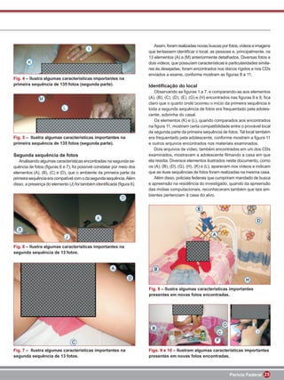 Assim, foram realizadas novas buscas por fotos, vídeos e imagens
                                                                       que tentassem identiﬁcar o local, as pessoas e, principalmente, os
                                                                       13 elementos (A) a (M) anteriormente detalhados. Diversas fotos e
                                                                       dois vídeos, que possuíam características e particularidades simila-
                                                                       res às desejadas, foram encontrados nos discos rígidos e nos CDs
                                                                       enviados a exame, conforme mostram as ﬁguras 8 a 11.
Fig. 4 – Ilustra algumas características importantes na
primeira sequência de 135 fotos (segunda parte).                       Identiﬁcação do local
                                                                          Observando as ﬁguras 1 a 7, e comparando-as aos elementos
                                                                       (A), (B), (C), (D), (E), (G) e (H) encontrados nas ﬁguras 8 e 9, ﬁca
                                                                       claro que o quarto onde ocorreu o início da primeira sequência e
                                                                       toda a segunda sequência de fotos era frequentado pela adoles-
                                                                       cente, sobrinha do casal.
                                                                          Os elementos (K) e (L), quando comparados aos encontrados
                                                                       na ﬁgura 11, mostram certa compatibilidade entre o provável local
                                                                       da segunda parte da primeira sequência de fotos. Tal local também
Fig. 5 – Ilustra algumas características importantes na                era frequentado pela adolescente, conforme mostram a ﬁgura 11
primeira sequência de 135 fotos (segunda parte).                       e outros arquivos encontrados nos materiais examinados.
                                                                          Dois arquivos de vídeo, também encontrados em um dos CDs
Segunda sequência de fotos                                             examinados, mostravam a adolescente ﬁlmando a casa em que
   Analisando algumas características encontradas na segunda se-       ela residia. Diversos elementos ilustrados neste documento, como
quência de fotos (ﬁguras 6 e 7), foi possível constatar por meio dos   os (A), (B), (D), (G), (H), (K) e (L), aparecem nos vídeos e indicam
elementos (A), (B), (C) e (D), que o ambiente da primeira parte da     que as duas sequências de fotos foram realizadas na mesma casa.
primeira sequência era compatível com o da segunda sequência. Além        Além disso, policiais federais que cumpriram mandado de busca
disso, a presença do elemento (J) foi também identiﬁcada (ﬁgura 6).    e apreensão na residência do investigado, quando da apreensão
                                                                       das mídias computacionais, reconheceram também que tais am-
                                                                       bientes pertenciam à casa do alvo.




Fig. 6 – Ilustra algumas características importantes na
segunda sequência de 13 fotos.




                                                                       Fig. 8 – Ilustra algumas características importantes
                                                                       presentes em novas fotos encontradas.




Fig. 7 – Ilustra algumas características importantes na                Figs. 9 e 10 – Ilustram algumas características importantes
segunda sequência de 13 fotos.                                         presentes em novas fotos encontradas.



                                                                                                                    Perícia Federal 25
 