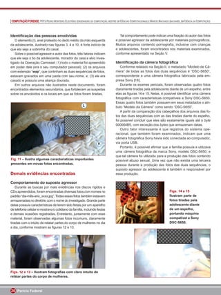 COMPUTAÇÃO FORENSE: PCFS PEDRO MONTEIRO ELEUTÉRIO (ENGENHEIRO DE COMPUTAÇÃO, MESTRE EM CIÊNCIAS COMPUTACIONAIS) E MÁRCIO MACHADO (BACHAREL EM CIÊNCIA DA COMPUTAÇÃO)



Identiﬁcação das pessoas envolvidas                                                     Tal comportamento pode indicar uma ﬁxação do autor das fotos
   O elemento (I), anel prateado no dedo médio da mão esquerda                       e possível agressor da adolescente por materiais pornográﬁcos.
da adolescente, ilustrado nas ﬁguras 3, 4 e 10, é forte indício de                   Muitos arquivos contendo pornograﬁa, inclusive com crianças
que ela seja a sobrinha do casal.                                                    e adolescentes, foram encontrados nos materiais examinados,
   Sobre o possível agressor e autor das fotos, três fatores indicam                 conforme apresentado na Seção V.
que ele seja o tio da adolescente, morador da casa e alvo inves-
tigado da Operação Carrossel: (1) todo o material foi apreendido                     Identiﬁcação da câmera fotográﬁca
em poder dele (era o seu computador pessoal); (2) os arquivos                            Conforme relatado na Seção II, o metadado “Modelo de Câ-
com extensão “wap”, que continham as duas sequências de fotos,                       mera” de todas as fotos das duas sequências é “DSC-S650”,
estavam gravados em uma pasta com seu nome, e; (3) ele era                           correspondente a uma câmera fotográﬁca fabricada pela em-
casado e possuía uma aliança dourada.                                                presa Sony [16].
   Em outros arquivos não ilustrados neste documento, foram                              Durante os exames periciais, foram observadas quatro fotos
encontrados elementos secundários, que fortalecem as suspeitas                       claramente tiradas pela adolescente diante de um espelho, entre
sobre os envolvidos e os locais em que as fotos foram tiradas.                       elas as ﬁguras 14 e 15. Nelas, é possível identiﬁcar uma câmera
                                                                                     fotográﬁca com características compatíveis a Sony DSC-S650.
                                                                                     Essas quatro fotos também possuem em seus metadados o atri-
                                                                                     buto “Modelo da Câmera” como sendo “DSC-S650”.
                                                                                         A partir da comparação dos cabeçalhos dos arquivos das fo-
                                                                                     tos das duas sequências com as das tiradas diante do espelho,
                                                                                     foi possível concluir que eles são exatamente iguais até o byte
                                                                                     000004B5, com exceção dos bytes que armazenam datas.
                                                                                         Outro fator interessante é que registros do sistema ope-
                                                                                     racional, que também foram examinados, indicam que uma
                                                                                     câmera fotográﬁca Sony havia sido conectada ao computador,
                                                                                     via porta USB.
                                                                                         Portanto, é possível aﬁrmar que a família possuía e utilizava
                                                                                     uma câmera fotográﬁca da marca Sony, modelo DSC-S650, e
                                                                                     que tal câmera foi utilizada para a produção das fotos contendo
Fig. 11 – Ilustra algumas características importantes                                possível abuso sexual. Uma vez que não existia uma terceira
presentes em novas fotos encontradas.                                                pessoa durante a produção das fotos das duas sequências, o
                                                                                     suposto agressor da adolescente é também o responsável por
Demais evidências encontradas                                                        essa produção.

Comportamento do suposto agressor
    Durante as buscas por mais evidências nos discos rígidos e
CDs apreendidos, foram encontradas diversas fotos com nomes no                                                                    Figs. 14 e 15
padrão “dia-mês-ano_xxxx.jpg”. Todas essas fotos também estavam                                                                   Ilustram parte de
armazenadas no diretório com o nome do investigado. Grande parte                                                                  fotos tiradas pela
delas possuía características de terem sido feitas por um aparelho                                                                adolescente diante
de telefonia celular e mostrava o cotidiano da família, incluindo festas                                                          de um espelho,
e demais ocasiões registradas. Entretanto, juntamente com esse                                                                    portando máquina
material, foram observadas algumas fotos incomuns, claramente                                                                     compatível a Sony
tiradas com o intuito de relatar partes do corpo de mulheres no dia                                                               DSC-S650.
a dia, conforme mostram as ﬁguras 12 e 13.




Figs. 12 e 13 – Ilustram fotograﬁas com claro intuito de
relatar partes do corpo de mulheres.



26 Perícia Federal
 