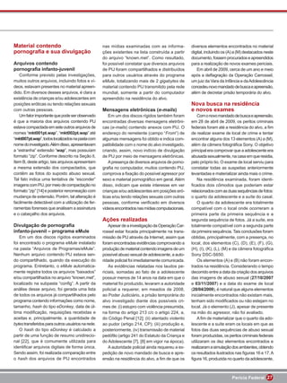 Material contendo                                  nas mídias examinadas com as informa-            diversos elementos encontrados no material
pornograﬁa e sua divulgação                        ções existentes na lista construída a partir     digital, incluindo os (A) a (M) destacados neste
                                                   do arquivo “known.met”. Como resultado,          documento, fossem procurados e apreendidos
Arquivos contendo                                  foi possível constatar que diversos arquivos     para a realização de novos exames periciais.
pornograﬁa infanto-juvenil                         de PIJ foram compartilhados e distribuídos          Em abril de 2009, cerca de um ano e meio
   Conforme previsto pelas investigações,          para outros usuários através do programa         após a deﬂagração da Operação Carrossel,
muitos outros arquivos, incluindo fotos e ví-      eMule, totalizando mais de 2 gigabytes de        um juiz da Vara da Infância e da Adolescência
deos, estavam presentes no material apreen-        material contendo PIJ transmitido pela rede      concedeu novo mandado de busca e apreensão,
dido. Em diversos desses arquivos, é clara a       mundial, somente a partir do computador          além de decretar prisão temporária do alvo.
existência de crianças e/ou adolescentes em        apreendido na residência do alvo.
posições eróticas ou tendo relações sexuais                                                         Nova busca na residência
com outras pessoas.                                Mensagens eletrônicas (e-mails)                  e novos exames
   Um fator importante que pode ser observado          Em um dos discos rígidos também foram            Com o novo mandado de busca e apreensão,
é que a maioria dos arquivos contendo PIJ          encontradas diversas mensagens eletrôni-         em 28 de abril de 2009, os peritos criminais
estava compactada em sete outros arquivos de       cas (e-mails) contendo anexos com PIJ. O         federais foram até a residência do alvo, a ﬁm
nomes “mkt001pt.wap”, “mkt002pt.wap” até           endereço do remetente (campo “From”) de          de realizar exame de local de crime e tentar
“mkt007pt.wap”, todos localizados na pasta com     algumas mensagens foi obtido e indica com-       encontrar alguns dos 13 elementos (A) a (M),
nome do investigado. Além disso, apresentavam      patibilidade com o nome do alvo investigado,     além da câmera fotográﬁca Sony. O objetivo
a “estranha” extensão “wap”, mas possuíam          criando, assim, novo indício de divulgação       principal era comprovar que a adolescente era
formato “zip”. Conforme descrito na Seção II,      de PIJ por meio de mensagens eletrônicas.        abusada sexualmente, na casa em que residia,
Item B, deste artigo, tais arquivos apresentam         A presença de diversos arquivos de porno-    pelo próprio tio. O exame de local serviu para
a mesma extensão dos compactados, que              graﬁa no computador, muitos contendo PIJ,        constatar todas as suspeitas anteriormente
contêm as fotos do suposto abuso sexual.           comprova a ﬁxação do possível agressor por       levantadas e materializar ainda mais o crime.
Tal fato indica uma tentativa de “esconder”        sexo e material pornográﬁco em geral. Além           Na residência examinada, foram identi-
imagens com PIJ, por meio de compactação no        disso, indicam que existe interesse em ver       ﬁcados dois cômodos que poderiam estar
formato “zip” [14] e posterior renomeação com      crianças e/ou adolescentes em posições eró-      relacionados com as duas sequências de fotos:
mudança de extensão. Porém, tal alteração é        ticas e/ou tendo relações sexuais com outras     o quarto da adolescente e a suíte do casal.
facilmente detectável com a utilização de fer-     pessoas, conforme veriﬁcado em diversos              O quarto da adolescente era totalmente
ramentas forenses que analisam a assinatura        vídeos encontrados nas mídias computacionais.    compatível com o local onde ocorreram a
e o cabeçalho dos arquivos.                                                                         primeira parte da primeira sequência e a
                                                   Ações realizadas                                 segunda sequência de fotos. Já a suíte, era
Divulgação de pornograﬁa                               Apesar de a investigação da Operação Car-    totalmente compatível com a segunda parte
infanto-juvenil – programa eMule                   rossel estar focada principalmente na trans-     da primeira sequência. Tais conclusões foram
    Em um dos discos rígidos examinados            missão de PIJ através da Internet, assim que     obtidas, principalmente, com a presença, no
foi encontrado o programa eMule instalado          foram encontradas evidências comprovando a       local, dos elementos (C), (D), (E), (F), (G),
na pasta “Arquivos de Programas/eMule”.            produção de material contendo imagens de um      (H), (I), (K), (L), (M) e da câmera fotográﬁca
Nenhum arquivo contendo PIJ estava sen-            possível abuso sexual de adolescente, a auto-    Sony DSC-S650.
do compartilhado, quando da execução do            ridade policial foi imediatamente comunicada.        Os elementos (A) e (B) não foram encon-
programa. Entretanto, o eMule automatica-              As evidências relatadas nos laudos pe-       trados na residência. Considerando o tempo
mente registra todos os arquivos “baixados”        riciais, somadas ao fato de a adolescente        decorrido entre a data da criação dos arquivos
e/ou compartilhados no arquivo “known.met”,        possuir menos de 14 anos na data em que o        das imagens de abuso sexual (27/10/2007
localizado na subpasta “conﬁg”. A partir da        material foi produzido, levaram a autoridade     e 03/11/2007) e a data do exame de local
análise desse arquivo, foi gerada uma lista        policial a requerer, em meados de 2008,          (28/04/2009), é natural que alguns elementos
de todos os arquivos já compartilhados pelo        ao Poder Judiciário, a prisão temporária do      inicialmente encontrados não existam mais,
programa contendo informações como nome,           alvo investigado diante dos possíveis cri-       tenham sido modiﬁcados ou não estejam no
tamanho, hash do tipo eDonkey, data de úl-         mes de: (i) estupro com violência presumida,     local. Já o elemento (J), apesar de presente
tima modiﬁcação, requisições recebidas e           na forma do artigo 213 c/c o artigo 224, a,      na mão do agressor, não foi avaliado.
aceitas e, principalmente, a quantidade de         do Código Penal [12]; (ii) atentado violento         A ﬁm de materializar que o quarto da ado-
bytes transferidos para outros usuários na rede.   ao pudor (artigo 214, CP); (iii) produção e,     lescente e a suíte eram os locais em que as
    O hash do tipo eDonkey é calculado a           posteriormente, (iv) transmissão de material     fotos das duas sequências de abuso sexual
partir de uma função de resumo unidirecio-         pedóﬁlo (artigo 241 do Estatuto da Criança e     foram produzidas, os peritos criminais federais
nal [22], que é comumente utilizada para           do Adolescente [7], [8] em vigor na época).      utilizaram os dez elementos encontrados e
identiﬁcar arquivos digitais de forma única.           A autoridade policial ainda requereu a ex-   realizaram a simulação dos ambientes, obtendo
Sendo assim, foi realizada comparação entre        pedição de novo mandado de busca e apre-         os resultados ilustrados nas ﬁguras 16 e 17. A
o hash dos arquivos de PIJ encontrados             ensão na residência do alvo, a ﬁm de que os      ﬁgura 16, produzida no quarto da adolescente,



                                                                                                                           Perícia Federal 27
 