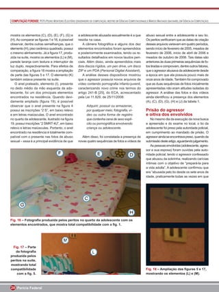 COMPUTAÇÃO FORENSE: PCFS PEDRO MONTEIRO ELEUTÉRIO (ENGENHEIRO DE COMPUTAÇÃO, MESTRE EM CIÊNCIAS COMPUTACIONAIS) E MÁRCIO MACHADO (BACHAREL EM CIÊNCIA DA COMPUTAÇÃO)



mostra os elementos (C), (D), (E), (F), (G) e          a adolescente abusada sexualmente é a que                abuso sexual entre a adolescente e seu tio.
(H). Ao comparar as ﬁguras 1 e 16, é possível          residia na casa.                                         Os peritos veriﬁcaram que as datas de criação
observar, dentre outras semelhanças, que o                A câmera fotográﬁca e alguns dos dez                  desses arquivos variavam em quatro períodos,
elemento (H), piso cerâmico quadrado, possui           elementos encontrados foram apreendidos                  sendo início de fevereiro de 2005, meados de
o mesmo alinhamento. Já a ﬁgura 17, produ-             e posteriormente examinados, tendo os re-                fevereiro de 2006, início de abril de 2006 e
zida na suíte, mostra os elementos (L) e (M),          sultados detalhados em novos laudos peri-                meados de outubro de 2006. Tais datas são
parede laranja com textura e interruptor de            ciais. Além disso, ainda apreendidos mais                anteriores às duas primeiras sequências de fo-
luz duplo, respectivamente. Para efeitos de            dois discos rígidos, um pen drive, um disco              tos tiradas e comprovam, dentre outros fatores,
comparação, a ﬁgura 18 mostra a ampliação              ZIP e um PDA (Personal Digital Assistant).               que o agressor abusava da adolescente desde
de parte das ﬁguras 5 e 17. O elemento (K)                A análise desses dispositivos mostrou                 a época em que ela possuía pouco mais de
também estava presente na suíte.                       que o agressor possuía novos arquivos de                 onze anos de idade. Também foi comprovado
   O anel prateado, elemento (I), presente             vídeo contendo pornograﬁa infanto-juvenil,               que as duas sequências de fotos inicialmente
no dedo médio da mão esquerda da ado-                  caracterizando novo crime nos termos do                  apresentadas não eram atitudes isoladas do
lescente, foi um dos principais elementos              artigo 241-B [25], do ECA, acrescentado                  agressor. A análise das fotos e dos vídeos
encontrados na residência. Quando devi-                pela Lei 11.829, de 25/11/2008:                          ainda identiﬁcou a presença dos elementos
damente ampliado (ﬁgura 19), é possível                                                                         (A), (C), (D), (G), (H) e (J) da tabela 1.
observar que o anel presente na ﬁgura 4                       Adquirir, possuir ou armazenar,
possui as inscrições “2 S”, em baixo relevo                   por qualquer meio, fotograﬁa, ví-                 Prisão do agressor
e em letras maiúsculas. O anel encontrado                     deo ou outra forma de registro                    e oitiva dos envolvidos
no quarto da adolescente, ilustrado na ﬁgura                  que contenha cena de sexo explí-                      No mesmo dia da execução da nova busca
19, possui inscrições “2 SMRT 4U”, em baixo                   cito ou pornográﬁca envolvendo                    e apreensão e do exame no local, o tio da
relevo e letras maiúsculas. Portanto, o anel                  criança ou adolescente.                           adolescente foi preso pela autoridade policial,
encontrado na residência é totalmente com-                                                                      em cumprimento ao mandado de prisão. O
patível com o presente nas fotos de abuso                Além disso, foi constatada a presença de               agressor ainda se encontrava preso, quando da
sexual – essa é a principal evidência de que           novas quatro sequências de fotos e vídeos de             submissão deste artigo, aguardando julgamento.
                                                                                                                    As pessoas envolvidas (adolescente, agres-
                                                                                                                sor e sua esposa) foram ouvidas pela auto-
                                                                                                                ridade policial, tendo o agressor confessado
                                                                                                                que abusou da sobrinha, realizando carícias
                                                                                                                íntimas com o objetivo de “prepará-la para
                                                                                                                a vida adulta”. A adolescente conﬁrmou que
                                                                                                                era “abusada pelo tio desde os sete anos de
                                                                                                                idade, praticamente todas as vezes em que




Fig. 16 – Fotograﬁa produzida pelos peritos no quarto da adolescente com os
elementos encontrados, que mostra total compatibilidade com a ﬁg. 1.




  Fig. 17 – Parte
   da fotograﬁa
produzida pelos
peritos na suíte,
mostrando total
compatibilidade                                                                                                 Fig. 18 – Ampliação das ﬁguras 5 e 17,
    com a ﬁg. 5.                                                                                                mostrando os elementos (L) e (M).



28 Perícia Federal
 