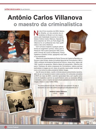 ANTÔNIO CARLOS VILLANOVA: WILLIAM GRANGEIRO




    Antônio Carlos Villanova
              o maestro da criminalística
                                              N
                                                       o dia 23 de novembro de 2009, faleceu,
                                                       em Brasília, um dos pioneiros da cri-
                                                       minalística no Brasil e um dos respon-
                                              sáveis pela implantação da perícia na capital
                                              federal, Antônio Carlos Villanova. Nascido em
                                              29 de setembro de 1915, em Porto Alegre–RS,
                                              Villanova foi um proﬁssional dos mais qualiﬁ-
                                              cados e tido como referência.
                                                  Com currículo invejável a qualquer policial,
                                              formou-se engenheiro químico, entrou para a
                                              Polícia em 1937 e para a perícia em 1942. Como
                                              perito criminal, fez cursos na Alemanha, França,   ,
                                              Inglaterra e Estados Unidos, agregando mais valor  alor
                                                                                                   o
                                              à sua experiência.
                                                  Villanova foi superintendente de Polícia Técnica da Capital da República no
                                              Governo João Goulart, diretor do Instituto Nacional de Criminalística (1962 a
                                              1969), professor da Academia Nacional de Polícia e, nesse ritmo, seguiu até
                                              1992, quando se aposentou. Mesmo depois de aposentado, Villanova não
                                              parou. Participou de vários congressos de Criminalística, realizou perícias
                                              particulares e engajou-se em casos de grande repercussão nacional, tais
                                              como a da morte do então presidente Getúlio Vargas.
                                                  Aos 94 anos de idade, o perito criminal possuía extraordinária memória,
                                              além de ser um riquíssimo acervo sobre a perícia. Em entrevista concedida
                                              à APCF em maio de 2009, o servidor aposentado falou com orgulho sobre
                                              como foi implantar a perícia na capital federal, sobre os momentos difíceis
                                              vivenciados, como o exame de local e laudo pericial do suicídio de Getúlio
                                              Vargas (1922) e o caso Collor (1992).

                                                   “As coisas parecem que são, mas não são o que parecem. Ou seja, é
                                                   necessário ver com muito carinho se aquilo que está parecendo ser, é.”

                                                                       Antônio Carlos Villanova
                                                                            1915      2009




38 Perícia Federal
 