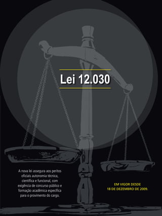 Lei 12.030




A nova lei assegura aos peritos
   oﬁciais autonomia técnica,
   cientíﬁca e funcional, com
exigência de concurso público e           EM VIGOR DESDE
                                      18 DE DEZEMBRO DE 2009.
formação acadêmica especíﬁca
  para o provimento do cargo.
 