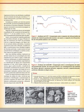 regulamento técnico de identidade e qualidade
de mel constante da instrução normativa no 11,
citada anteriormente, que limita o teor de água
no mel em 20%.
    Constatou-se, também, por meio dos exames
de CLAE-DIR, que não há quantidade signiﬁcativa
de sacarose na amostra analisada. A sacarose
(açúcar comercial) é comumente empregada na
adulteração de méis.
    Segundo o regulamento técnico de identidade
e qualidade de mel, constante da Instrução Nor-
mativa no 11, em seu subitem 4.2.2.2 c, “o mel
deve necessariamente apresentar grãos de pólen”.
                                                   Figura 1 – Análises de IV-TF - Comparação entre o espectro de infravermelho da
    Assim, uma amostra do material questionado
                                                   amostra do material questionado (acima e em azul) e o espectro de infraverme-
foi submetida à diluição em água, ﬁltração em
                                                   lho do mel padrão (abaixo e em vermelho).
ﬁltro de membrana de PVDF de porosidade
0,45 μm e algumas lavagens com água, sen-
do os resíduos obtidos submetidos, na própria
membrana onde se fez a ﬁltração, à análise em
MEV, a qual forneceu como resultado imagens
de diversas partículas, e após exame de suas
características morfológicas, os peritos conclu-
íram tratar-se de grãos de pólen.
    Além das referidas análises, realizaram-se
também testes de cor e precipitação para méis
(reações de Lund, Fiehe e Lugol)3, e estes não
indicaram adulteração no material questionado.
    Com base nas propriedades organolépticas
e a identiﬁcação de alguns dos componentes
presentes no mel, como frutose, glicose, sa-       Figura 2 – Análises de CLAE-DIR - Comparação entre o cromatograma do mate-
carose, água e grãos de pólen, a ausência de       rial questionado (quarto, de cima para baixo) e os cromatogramas dos padrões
quantidade considerável de sacarose, além da       de frutose, glicose e sacarose (primeiro, segundo e terceiro, respectivamente),
coerência dos resultados dos testes de cor e       conforme indicados na ﬁgura acima.
precipitação realizados, pode-se inferir que a
amostra questionada realmente trata-se de mel.
                                                    Notas
    A partir do desenvolvimento desta nova me-
todologia de análise de méis, conclui-se que        1. Instrução Normativa no 11, de 20 de outubro de 2000, do Ministério da Agricultura e Abaste-
é possível a identiﬁcação e caracterização de          cimento - Anexo - Regulamento Técnico de Identidade e Qualidade de Mel.
                                                    2. Etzold, E., Lichtenberg-Kraag, B. Determination of the botanical origin of honey by Fou-
produtos suspeitos de serem méis, além de
                                                       rier-transformed infrared spectroscopy: an approach for routine analysis, Eur Food Res
detectar adulterações grosseiras, utilizando           Technol (2008) 227:579–586.
técnicas disponíveis neste INC.                     3. “Métodos físico-químicos para análise de alimentos”, instituto Adolfo Lutz, edição IV.




                                                                                                                         Figura 3
                                                                                                                         Análises por
                                                                                                                         MEV - Grãos de
                                                                                                                         pólen extraídos
                                                                                                                         do material
                                                                                                                         questionado.




                                                                                                                         Perícia Federal 9
 