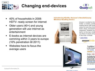 Agenda



                               Changing end-devices

    40% of households in 2008:
     HDTV- ready screen for internet
    Older users (40+) and young
     generation will use internet as
     entertainment
    E-books as internet devices are
     comming within 3 years to europe
     (10% penetration till 2011)
    Websites have to focus the
     average users




 Qualysoft Informatikai Zrt.                          11
 