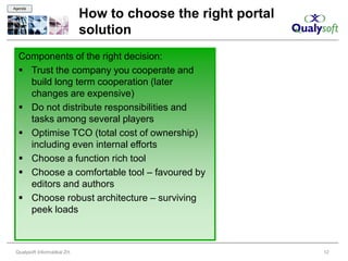 Agenda

                               How to choose the right portal
                               solution
  Components of the right decision:
   Trust the company you cooperate and
    build long term cooperation (later
    changes are expensive)
   Do not distribute responsibilities and
    tasks among several players
   Optimise TCO (total cost of ownership)
    including even internal efforts
   Choose a function rich tool
   Choose a comfortable tool – favoured by
    editors and authors
   Choose robust architecture – surviving
    peek loads



 Qualysoft Informatikai Zrt.                                    12
 