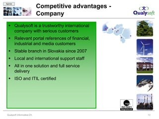 Agenda

                               Competitive advantages -
                               Company
   Qualysoft is a trustworthy international
    company with serious customers
   Relevant portal references of financial,
    industrial and media customers
   Stable branch in Slovakia since 2007
   Local and international support staff
   All in one solution and full service
    delivery
   ISO and ITIL certified




 Qualysoft Informatikai Zrt.                              13
 