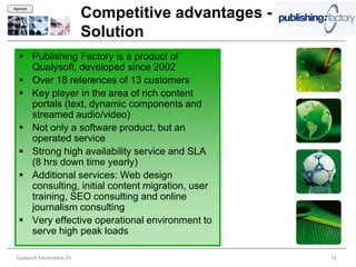 Agenda

                               Competitive advantages -
                               Solution
   Publishing Factory is a product of
    Qualysoft, developed since 2002
   Over 18 references of 13 customers
   Key player in the area of rich content
    portals (text, dynamic components and
    streamed audio/video)
   Not only a software product, but an
    operated service
   Strong high availability service and SLA
    (8 hrs down time yearly)
   Additional services: Web design
    consulting, initial content migration, user
    training, SEO consulting and online
    journalism consulting
   Very effective operational environment to
    serve high peak loads

 Qualysoft Informatikai Zrt.                              14
 