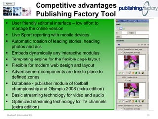 Agenda

                               Competitive advantages
                               Publishing Factory Tool
 User friendly editorial interface – low effort to
  manage the online version
 Live Sport reporting with mobile devices
 Automatic rotation of leading stories, heading
  photos and ads
 Embeds dynamically any interactive modules
 Templating engine for the flexible page layout
 Flexible for modern web design and layout
 Advertisement components are free to place to
  defined zones
 Database - publisher module of football
  championship and Olympia 2008 (extra edition)
 Basic streaming technology for video and audio
 Optimized streaming technology for TV channels
  (extra edition)
 Qualysoft Informatikai Zrt.                             15
 