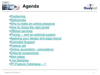 Agenda



                               Agenda

         •Positioning
         •References
         •Why to make an online presence
         •How to chose the right portal
         •Offered services
         •Pricing – rent an editorial system
         •Applying your design and page layout
         •Extended Support
         •Feature set
         •Online Journalism - consultancy
         •Editorial screenshots
         •Next steps
         •Live Samples
         •PF-Feature Catalogue – 1

 Qualysoft Informatikai Zrt.                     2
 