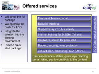 Agenda



                                 Offered services

 We cover the full
                                         Feature rich news portal




                                                                                             TCO Total cost of ownership
  package
 We optimize the                        Editorial Interface
  costs for TCO
                                         Support 5day x 16 hrs weekly
 Integrate the
  solution into the                      Internet hosting for 2x1Gbit (fail over)
  editorial
  environment                            Hardware, scaled for peak load
 Provide quick                          Backup, security, virus protection
  start package
                                         365x24 alert, monitoring, SLA (99,9%)
                                     User experience – stable, quick, eye catching
                                     portal, letting you to contribute to the content



   Qualysoft Informatikai Zrt.                                                          20
 