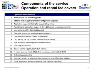 Agenda

                               Components of the service
                               Operation and rental fee covers
                  Operation+rental fee covers
             1    Portal licence and periodic upgrades
             2    Editorial Author application licence and periodic upgrades
             3    Application support (ticketing for bugs, and bug fixing)
             4    Availability for application support (5 day x 16 hours, 2 hours repsonse time)
             5    Internet hosting (2x1 Gbit load balanced)
             6    Operating System and necessary system softwares
             7    Operational Server Park (scaled for peak load)
             8    Data Backup, backup storages, security, virus protecting
             9    High availablity system operation and monitoring
           10     Domain Name Services
           11     365x24 uptime support, 99,9% SLA, alerting
           12     (1 hours response time 8:00-20:00; 2 hours response time 20:00-8:00)
           13     Technical support online
           14     Necessary proxies or local hosted environment in case of high load packages
           15     Quick application with good response time. (opening page 5 sec)


 Qualysoft Informatikai Zrt.                                                                       22
 