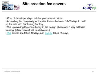 Agenda

                               Site creation fee covers


   • Cost of developer days: ask for your special prices
   • According the complexity of the site it takes between 10-35 days to build
   up the site with Publishing Factory.
   •This is covering the consultancy in the design phase and 1 day editorial
   training. (User manual will be delivered.)
   •This simple site takes 10 days and nso.hu takes 35 days.




 Qualysoft Informatikai Zrt.                                                     25
 