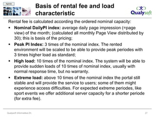 Agenda

                               Basis of rental fee and load
                               characteristic
  Rental fee is calculated according the ordered nominal capacity:
   Nominal DailyPI index: average daily page impression (=page
    view) of the month; (calculated all monthly Page View distributed by
    30); this is basis of the pricing;
   Peak PI Index: 3 times of the nominal index. The rented
    environment will be scaled to be able to provide peak periodes with
    3 times higher load as standard;
   High load: 10 times of the nominal index. The system will be able to
    provide sudden loads of 10 times of nominal index, usually with
    normal response time, but no warranty.
   Extreme load: above 10 times of the nominal index the portal still
    stable and will provide the service to users; some of them might
    experience access difficulties. For expected extreme periodes, like
    sport events we offer additional server capacity for a shorter periode
    (for extra fee).


 Qualysoft Informatikai Zrt.                                             27
 