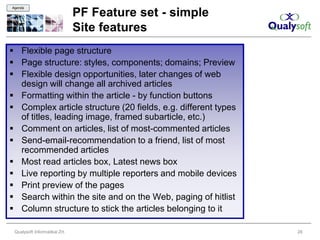 Agenda

                               PF Feature set - simple
                               Site features
 Flexible page structure
 Page structure: styles, components; domains; Preview
 Flexible design opportunities, later changes of web
  design will change all archived articles
 Formatting within the article - by function buttons
 Complex article structure (20 fields, e.g. different types
  of titles, leading image, framed subarticle, etc.)
 Comment on articles, list of most-commented articles
 Send-email-recommendation to a friend, list of most
  recommended articles
 Most read articles box, Latest news box
 Live reporting by multiple reporters and mobile devices
 Print preview of the pages
 Search within the site and on the Web, paging of hitlist
 Column structure to stick the articles belonging to it

 Qualysoft Informatikai Zrt.                                   28
 