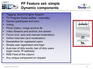 Agenda

                                  PF Feature set- simple
                                  Dynamic components
 Tagging; Search Engine Support
 TV Program Guide (edited - manually)
 Games (participate and win!)
 Voting
 Photo Galery, image archive db
 Video Streams and archive, live stream
 Forum (incl. auto and manual moderation)
 Online Interview (and moderation)
 Newsletters for registered users
 Simple user registration and login
 Auto-ban of dirty words; ban of dirty users
  (login name, IP-address)
 RSS Feed of the column
 Any unique component on request


    Qualysoft Informatikai Zrt.                            29
 