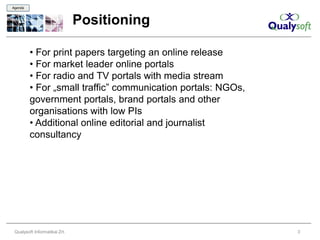 Agenda



                               Positioning

         • For print papers targeting an online release
         • For market leader online portals
         • For radio and TV portals with media stream
         • For „small traffic” communication portals: NGOs,
         government portals, brand portals and other
         organisations with low PIs
         • Additional online editorial and journalist
         consultancy




 Qualysoft Informatikai Zrt.                                  3
 