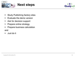 Agenda



                               Next steps

    Study Publishing factory sites
    Evaluate the demo version
    Ask for decision support
    Prepare online strategy
    Prepare business calculation
   and
    Just do it




 Qualysoft Informatikai Zrt.                32
 