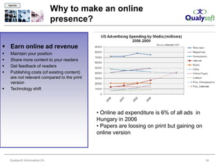 Agenda

                                   Why to make an online
                                   presence?


 Earn online ad revenue
    Maintain your position
    Share more content to your readers
    Get feedback of readers
    Publishing costs (of existing content)
     are not relevant compared to the print
     version
    Technology shift




                                              • Online ad expenditure is 6% of all ads in
                                              Hungary in 2006
                                              • Papers are loosing on print but gaining on
                                              online version



     Qualysoft Informatikai Zrt.                                                             34
 