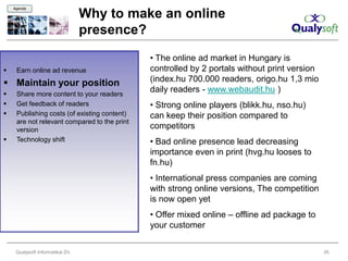 Agenda

                                   Why to make an online
                                   presence?
                                              • The online ad market in Hungary is
    Earn online ad revenue                   controlled by 2 portals without print version
 Maintain your position                      (index.hu 700.000 readers, origo.hu 1,3 mio
    Share more content to your readers
                                              daily readers - www.webaudit.hu )
    Get feedback of readers                  • Strong online players (blikk.hu, nso.hu)
    Publishing costs (of existing content)   can keep their position compared to
     are not relevant compared to the print
     version                                  competitors
    Technology shift                         • Bad online presence lead decreasing
                                              importance even in print (hvg.hu looses to
                                              fn.hu)
                                              • International press companies are coming
                                              with strong online versions, The competition
                                              is now open yet
                                              • Offer mixed online – offline ad package to
                                              your customer

     Qualysoft Informatikai Zrt.                                                              35
 