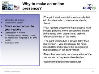 Agenda

                                   Why to make an online
                                   presence?

                                              • The print version contains only a selected
    Earn online ad revenue                   set of content – text, information, charts,
    Maintain your position                   photos
 Share more content to
                                              • Your readers deserve to have access to all
  your readers                                shooted pictures, more background details
    Get feedback of readers
                                              of the news; short video shots; archive;
    Publishing costs (of existing content)
     are not relevant compared to the print
                                              referenced contex of the news
     version
                                              • The print version has a longer delay then
    Technology shift
                                              print version – you can display the news
                                              immediately and prepare the background
                                              and full details in the print version
                                              •The online version is not a competitor of the
                                              print version – they extend each other
                                              • Use them to reference each other


     Qualysoft Informatikai Zrt.                                                               36
 