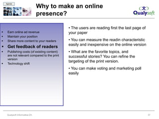Agenda

                                   Why to make an online
                                   presence?

                                              • The users are reading first the last page of
    Earn online ad revenue                   your paper
    Maintain your position
    Share more content to your readers       • You can measure the readin characteristic
                                              easily and inexpensive on the online version
 Get feedback of readers
    Publishing costs (of existing content)   • What are the favorite topics, and
     are not relevant compared to the print   successful stories? You can refine the
     version
                                              targeting of the print version.
    Technology shift
                                              • You can make voting and marketing poll
                                              easily




     Qualysoft Informatikai Zrt.                                                               37
 