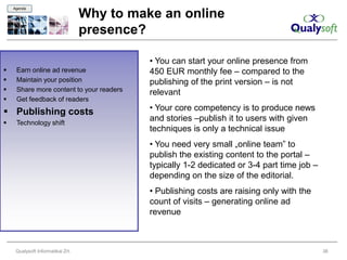 Agenda

                                   Why to make an online
                                   presence?

                                             • You can start your online presence from
    Earn online ad revenue                  450 EUR monthly fee – compared to the
    Maintain your position                  publishing of the print version – is not
    Share more content to your readers      relevant
    Get feedback of readers
 Publishing costs                           • Your core competency is to produce news
    Technology shift
                                             and stories –publish it to users with given
                                             techniques is only a technical issue
                                             • You need very small „online team” to
                                             publish the existing content to the portal –
                                             typically 1-2 dedicated or 3-4 part time job –
                                             depending on the size of the editorial.
                                             • Publishing costs are raising only with the
                                             count of visits – generating online ad
                                             revenue



     Qualysoft Informatikai Zrt.                                                              38
 