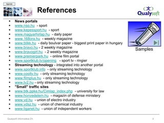 Agenda



                               References
        News portals
        www.nso.hu - sport
        www.kepessport.hu - sport
        www.magyarhirlap.hu - daily paper
        www.168ora.hu - weekly magazine
        www.blikk.hu - daily boulvar paper - biggest print paper in hungary
        www.bravo.hu - 2 weekly magazine
                                                                               Samples
        www.bravogirl.hu - 2 weekly magazine
        www.premierpark.hu - online film portal
        www.sportklub.tv/opening - sport tv - ringier
        Streaming technology - integrated into another portal
        www.sportklub.info - only streaming technology
        www.cooltv.hu - only streaming technology
        www.filmplus.hu - only streaming technology
        www.tv2.hu - only streaming technology
        "Small" traffic sites
        www.btk.ppke.hu/Cimlap_index.php - university for law
        www.honvedelem.hu - magazin of defense ministery
        www.vd.hu - union of electro industry
        www.vdsz.hu - union of chemical industry
        www.liganet.hu - union of independent workers

 Qualysoft Informatikai Zrt.                                                         4
 