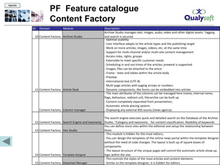 Agenda

                               PF Feature catalogue
                               Content Factory
                 ID   Domain          Module                        Description
                                                                    Archive Studio manages text, images, audio, video and other digital assets. Tagging
                  10 Content Factory Archive Studio                 and search is secured.
                                                                    - Optimal usability
                                                                    - User interface adapts to the article types and the publishing target
                                                                    - Work on more articles, images, videos, etc. at the same time
                                                                    - Support for multi-channel and/or multi-site content management
                                                                    - Access roles, rights, groups
                                                                    - Extensible to meet specific customer needs
                                                                    - Scheduling in and out times of the articles; prework is supported
                                                                    - Images, files can be attached to the artice
                                                                    - Frame - texts and tables within the article body
                                                                    - Preview
                                                                    - International text (UTF-8)
                                                                    - Multi page articles with paging arrows or numbers
                  11 Content Factory Article Desk                   - Dynamic components, like forms can be embedded into articles
                                                                    - The main attributes of the columns can be managed here (name, internal-name,
                                                                    flags, behaviour, redirect url); Hierarchie can be built up
                                                                    - Content completely separated from presentation;
                                                                    - Automatic article placing system;
                      Content Factory Column manager                - Displaying any external RSS soures (news agency)

                                                                 The search engine executes quick and detailed search on the Database of the Archive
                   12 Content Factory Search Engine and taxonomy Studio; "Category and taxonomy - for content classification; flexibility of keywords
                                                                 You can define more sites within the editorial and setup the relationship between
                   13 Content Factory Site Studio                them.
                                                                 - This module is hidden for the most editors;
                                                                 - You can design the templates of the online news portal within the template designer
                                                                 without the need of code changes. The layout is built up of square boxes of
                                                                 components.
                                                                 - The layout structure of the unique pages will control the automatic article show-up
                   14 Content Factory Template Designer          logic within the site.
 Qualysoft Informatikai Zrt.                                     - This controls the styles of the most articles and content elements          40
                   15 Content Factory Stlyesheet Manager         - Similar to the template designer, it is hidden for editors
 