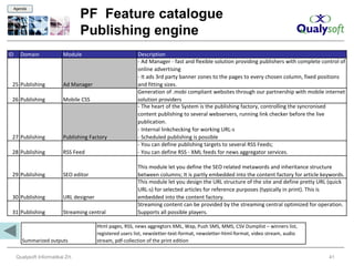 Agenda

                                    PF Feature catalogue
                                    Publishing engine
ID      Domain              Module                           Description
                                                             - Ad Manager - fast and flexible solution providing publishers with complete control of
                                                             online advertising
                                                             - It ads 3rd party banner zones to the pages to every chosen column, fixed positions
 25 Publishing              Ad Manager                       and fitting sizes.
                                                             Generation of .mobi compliant websites through our partnership with mobile internet
 26 Publishing              Mobile CSS                       solution providers
                                                             - The heart of the System is the publishing factory, controlling the syncronised
                                                             content publishing to several webservers, running link checker before the live
                                                             publication.
                                                             - Internal linkchecking for working URL-s
 27 Publishing              Publishing Factory               - Scheduled publishing is possible
                                                             - You can define publishing targets to several RSS Feeds;
 28 Publishing              RSS Feed                         - You can define RSS - XML feeds for news aggregator services.

                                                             This module let you define the SEO related metawords and inheritance structure
 29 Publishing              SEO editor                       between columns; It is partly embedded into the content factory for article keywords.
                                                             This module let you design the URL structure of the site and define pretty URL (quick
                                                             URL-s) for selected articles for reference purposes (typically in print). This is
 30 Publishing              URL designer                     embedded into the content factory.
                                                             Streaming content can be provided by the streaming central optimized for operation.
 31 Publishing              Streaming central                Supports all possible players.

                                           Html pages, RSS, news aggregtors XML, Wap, Push SMS, MMS, CSV Dumplist – winners list,
                                           registered users list, newsletter-text-format, newsletter-html-format, video stream, audio
        Summarized outputs                 stream, pdf-collection of the print edition


      Qualysoft Informatikai Zrt.                                                                                                            41
 