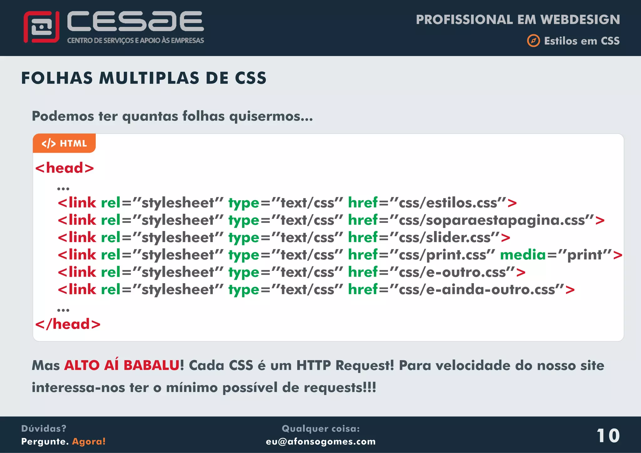 PROFISSIONAL EM WEBDESIGN
b Estilos em CSS
Qualquer coisa:
eu@afonsogomes.com
Dúvidas?
Pergunte. Agora! 10
FOLHAS MULTIPLAS DE CSS
a HTML
<head>
<link
<link
<link
<link
<link
<link
...
=’’stylesheet’’ =’’text/css’’ =’’css/estilos.css’’
=’’stylesheet’’ =’’text/css’’ =’’css/soparaestapagina.css’’
=’’stylesheet’’ =’’text/css’’ =’’css/slider.css’’
=’’stylesheet’’ =’’text/css’’ =’’css/print.css’’ =’’print’’
=’’stylesheet’’ =’’text/css’’ =’’css/e-outro.css’’
=’’stylesheet’’ =’’text/css’’ =’’css/e-ainda-outro.css’’
...
rel type href
rel type href
rel type href
rel type href media
rel type href
rel type href
>
>
>
>
>
>
</head>
Podemos ter quantas folhas quisermos...
Mas ! Cada CSS é um HTTP Request! Para velocidade do nosso site
interessa-nos ter o mínimo possível de requests!!!
ALTO AÍ BABALU
 