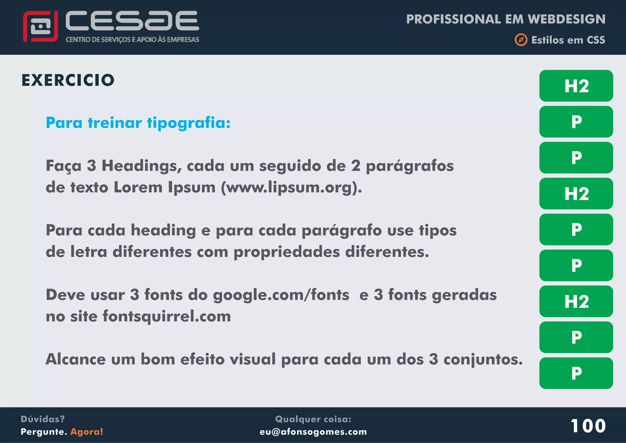 PROFISSIONAL EM WEBDESIGN
b Estilos em CSS
Qualquer coisa:
eu@afonsogomes.com
Dúvidas?
Pergunte. Agora!
EXERCICIO
100
Para treinar tipografia:
Faça 3 Headings, cada um seguido de 2 parágrafos
de texto Lorem Ipsum (www.lipsum.org).
Para cada heading e para cada parágrafo use tipos
de letra diferentes com propriedades diferentes.
Deve usar 3 fonts do google.com/fonts e 3 fonts geradas
no site fontsquirrel.com
Alcance um bom efeito visual para cada um dos 3 conjuntos.
H2
P
P
H2
P
P
H2
P
P
 