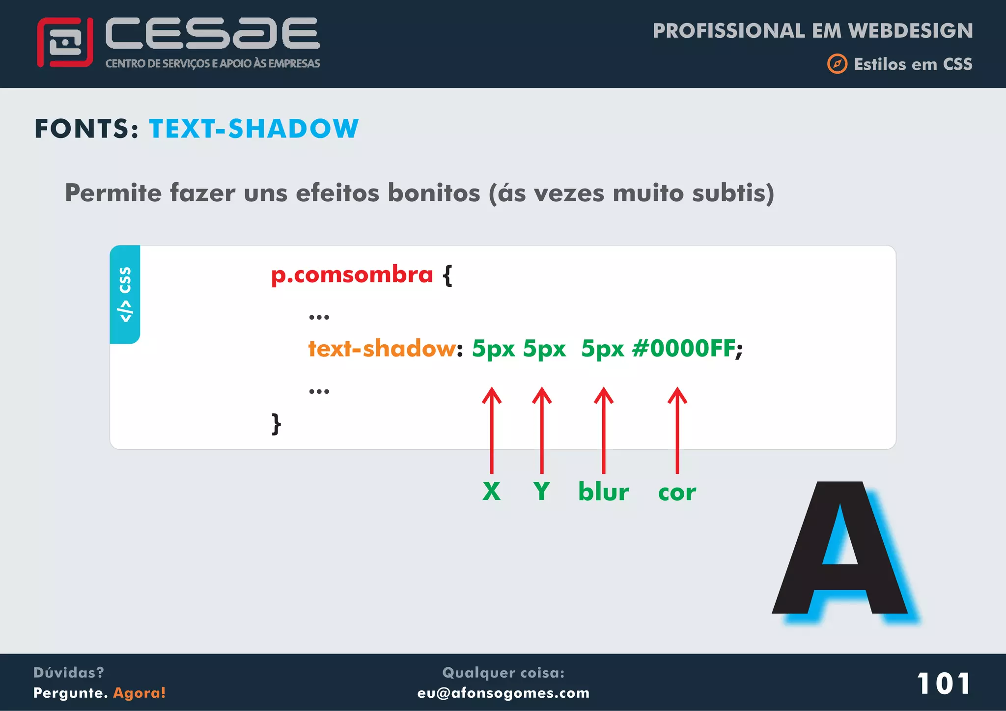 PROFISSIONAL EM WEBDESIGN
b Estilos em CSS
Qualquer coisa:
eu@afonsogomes.com
Dúvidas?
Pergunte. Agora!
FONTS: TEXT-SHADOWaCSS
{
: ;
}
p.comsombra
...
...
text-shadow 5px 5px 5px #0000FF
Permite fazer uns efeitos bonitos (ás vezes muito subtis)
X Y blur cor
A101
 