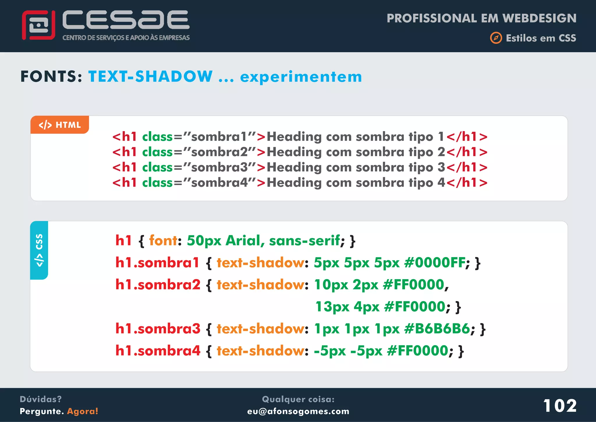 PROFISSIONAL EM WEBDESIGN
b Estilos em CSS
Qualquer coisa:
eu@afonsogomes.com
Dúvidas?
Pergunte. Agora!
FONTS: TEXT-SHADOW ... experimentem
aCSS
{ : ; }
{ : ; }
{ : ,
; }
{ : ; }
{ : ; }
h1
h1.sombra1
h1.sombra2
h1.sombra3
h1.sombra4
font
text-shadow
text-shadow
text-shadow
text-shadow
50px Arial, sans-serif
5px 5px 5px #0000FF
10px 2px #FF0000
13px 4px #FF0000
1px 1px 1px #B6B6B6
-5px -5px #FF0000
a HTML
<h1 > </h1>
<h1 > </h1>
<h1 > </h1>
<h1 > </h1>
class
class
class
class
=’’sombra1’’ Heading com sombra tipo 1
=’’sombra2’’ Heading com sombra tipo 2
=’’sombra3’’ Heading com sombra tipo 3
=’’sombra4’’ Heading com sombra tipo 4
102
 