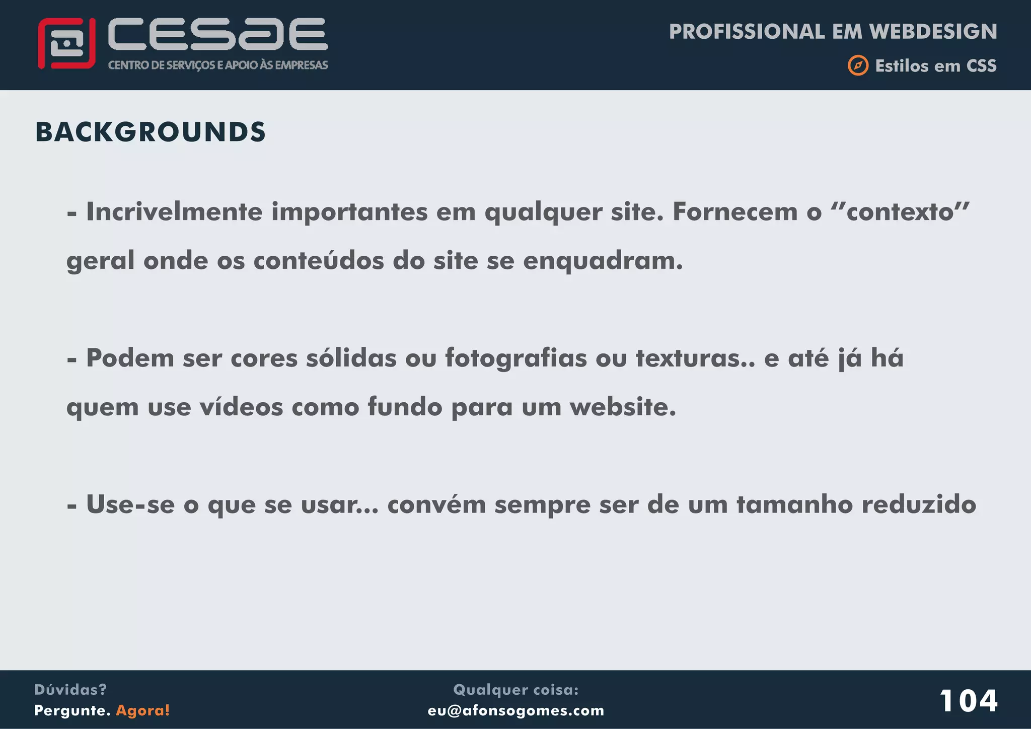 PROFISSIONAL EM WEBDESIGN
b Estilos em CSS
Qualquer coisa:
eu@afonsogomes.com
Dúvidas?
Pergunte. Agora! 104
BACKGROUNDS
- Incrivelmente importantes em qualquer site. Fornecem o ‘’contexto’’
geral onde os conteúdos do site se enquadram.
- Podem ser cores sólidas ou fotografias ou texturas.. e até já há
quem use vídeos como fundo para um website.
- Use-se o que se usar... convém sempre ser de um tamanho reduzido
 