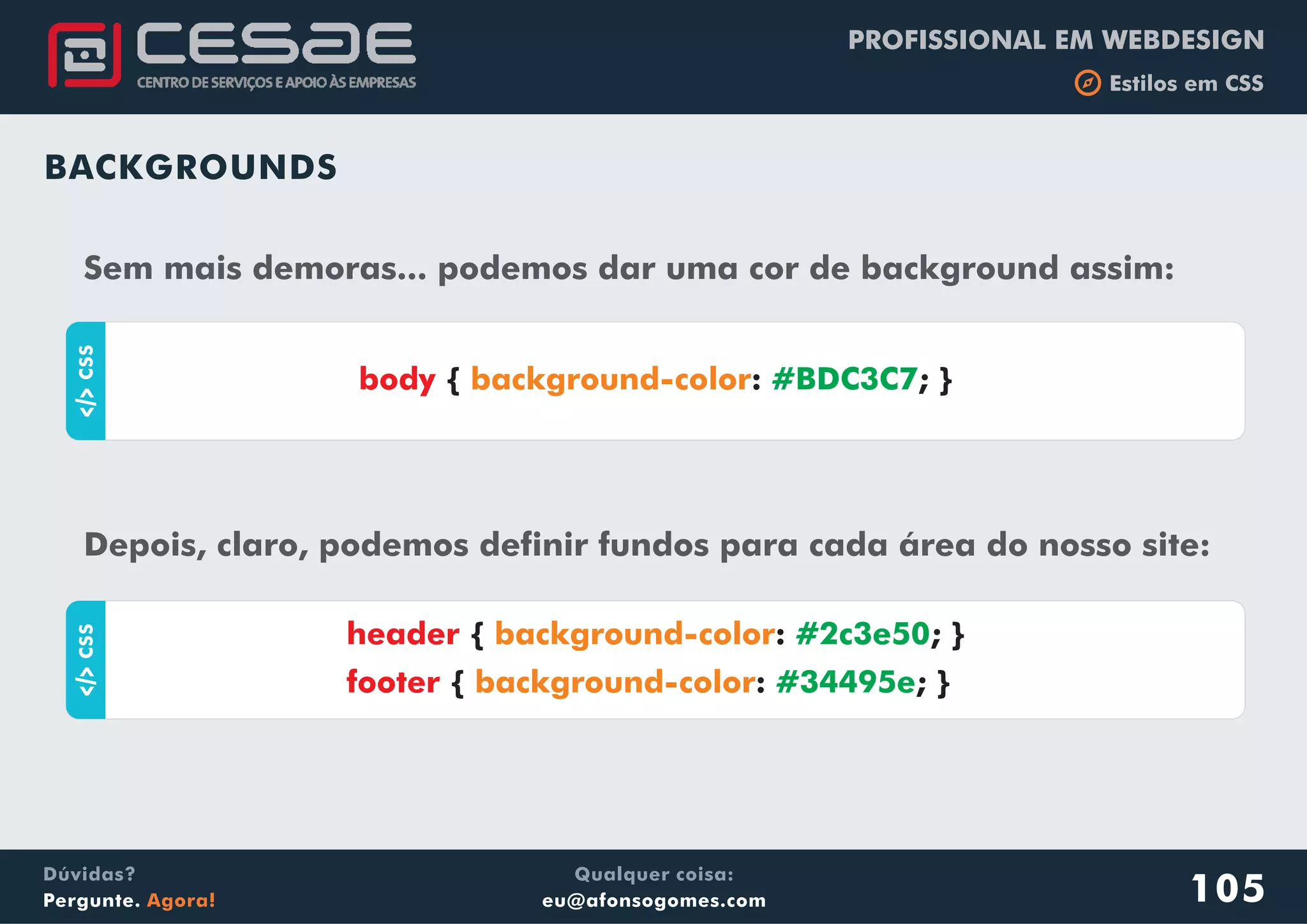 PROFISSIONAL EM WEBDESIGN
b Estilos em CSS
Qualquer coisa:
eu@afonsogomes.com
Dúvidas?
Pergunte. Agora! 105
BACKGROUNDS
Sem mais demoras... podemos dar uma cor de background assim:
aCSS
{ : ; }body background-color #BDC3C7
Depois, claro, podemos definir fundos para cada área do nosso site:
aCSS
{ : ; }
{ : ; }
header
footer
background-color
background-color
#2c3e50
#34495e
 