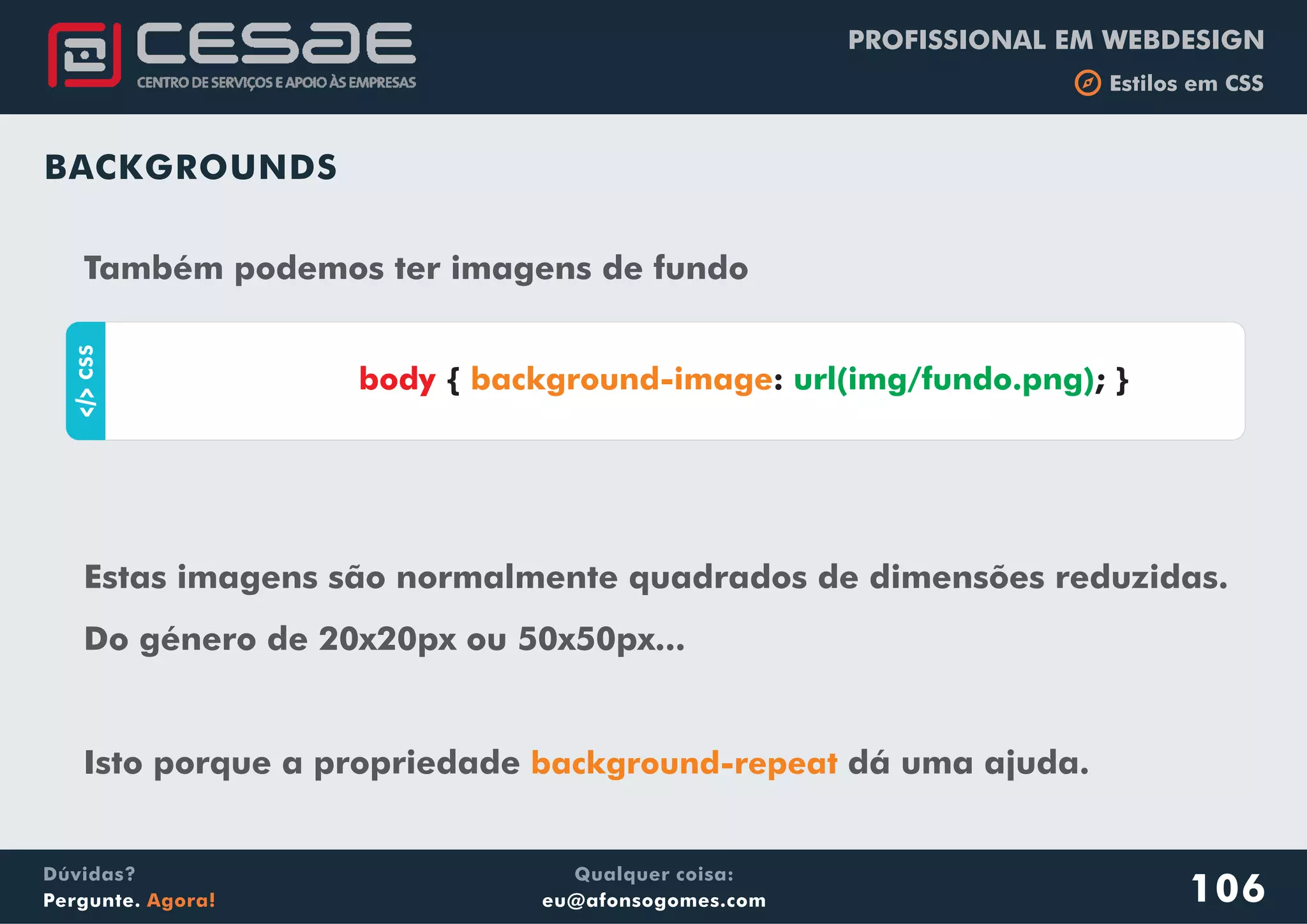 PROFISSIONAL EM WEBDESIGN
b Estilos em CSS
Qualquer coisa:
eu@afonsogomes.com
Dúvidas?
Pergunte. Agora! 106
BACKGROUNDS
Também podemos ter imagens de fundo
aCSS
{ : ; }body background-image url(img/fundo.png)
Estas imagens são normalmente quadrados de dimensões reduzidas.
Do género de 20x20px ou 50x50px...
Isto porque a propriedade dá uma ajuda.background-repeat
 