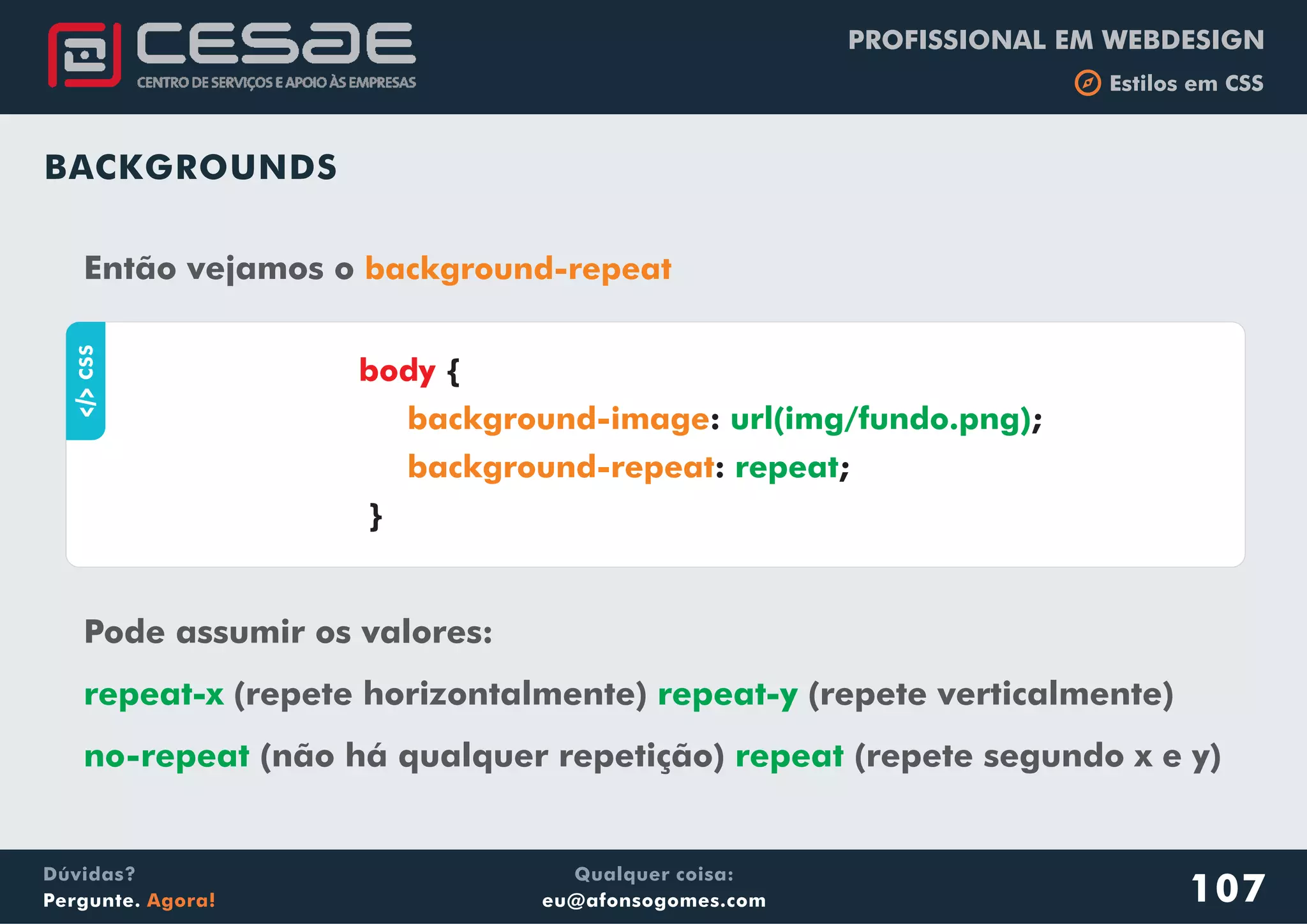 PROFISSIONAL EM WEBDESIGN
b Estilos em CSS
Qualquer coisa:
eu@afonsogomes.com
Dúvidas?
Pergunte. Agora! 107
BACKGROUNDS
Então vejamos o background-repeat
aCSS
{
: ;
: ;
}
body
background-image
background-repeat
url(img/fundo.png)
repeat
Pode assumir os valores:
(repete horizontalmente) (repete verticalmente)
(não há qualquer repetição) (repete segundo x e y)
repeat-x repeat-y
no-repeat repeat
 