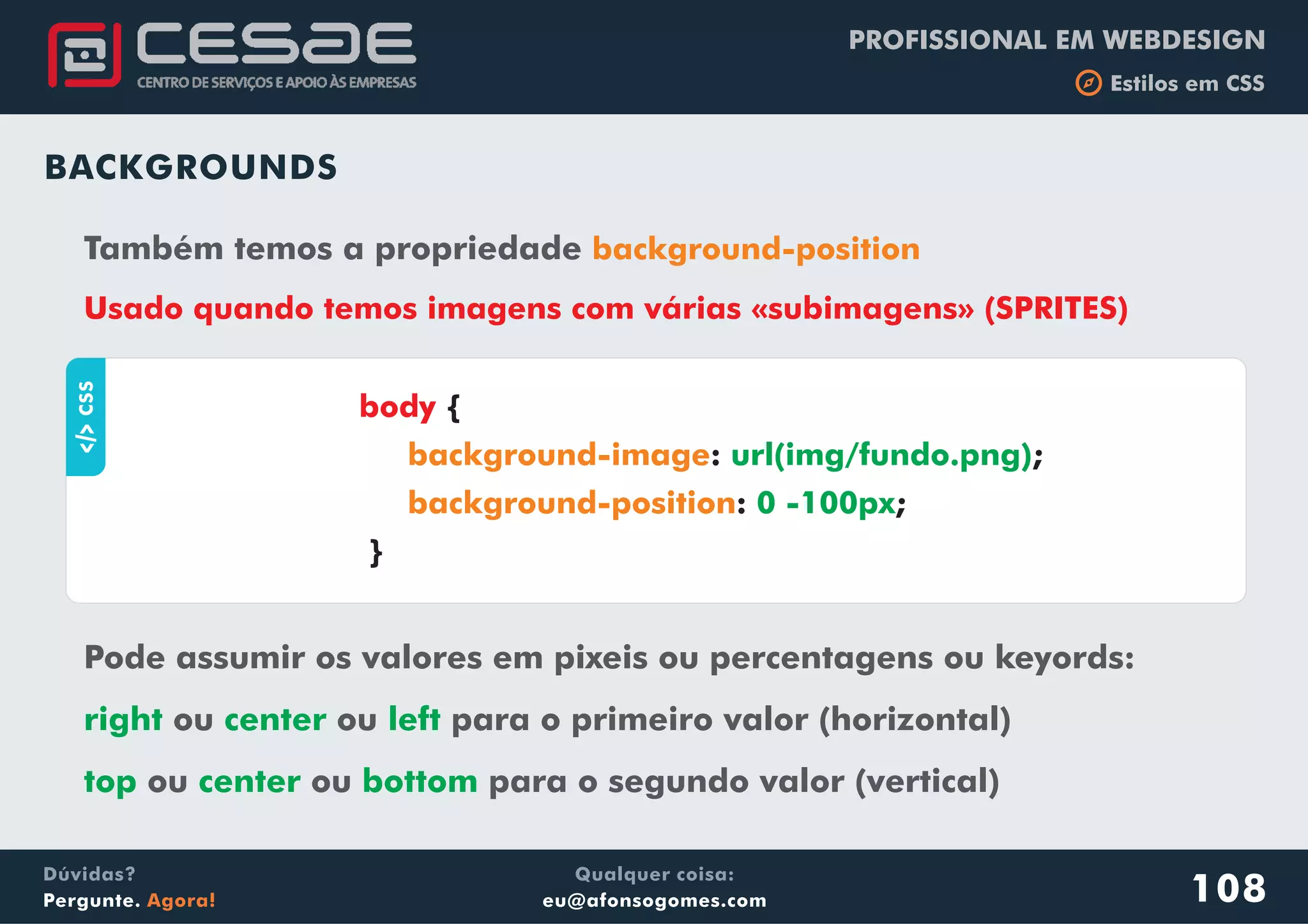 PROFISSIONAL EM WEBDESIGN
b Estilos em CSS
Qualquer coisa:
eu@afonsogomes.com
Dúvidas?
Pergunte. Agora! 108
BACKGROUNDS
Também temos a propriedade background-position
Usado quando temos imagens com várias «subimagens» (SPRITES)
aCSS
{
: ;
: ;
}
body
background-image
background-position
url(img/fundo.png)
0 -100px
Pode assumir os valores em pixeis ou percentagens ou keyords:
ou ou para o primeiro valor (horizontal)
ou ou para o segundo valor (vertical)
right center left
top center bottom
 
