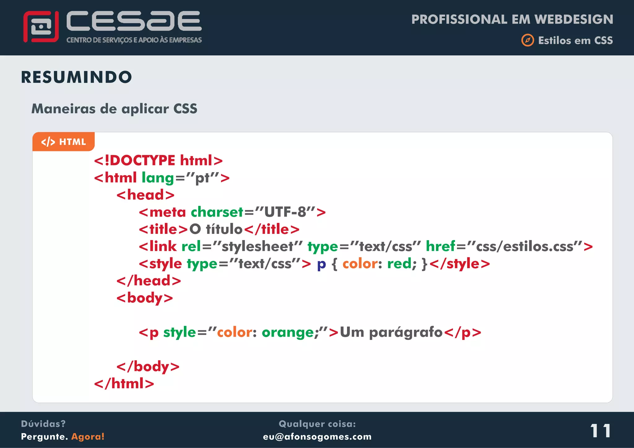 PROFISSIONAL EM WEBDESIGN
b Estilos em CSS
Qualquer coisa:
eu@afonsogomes.com
Dúvidas?
Pergunte. Agora! 11
RESUMINDO
a HTML
Maneiras de aplicar CSS
<!DOCTYPE html>
<html >
<head>
<meta >
<title> </title>
<link
<style >
</head>
<body>
<p > </p>
</body>
</html>
lang
charset
=’’pt’’
=’’UTF-8’’
O título
=’’stylesheet’’ =’’text/css’’ =’’css/estilos.css’’
=’’text/css’’ { : ; }
=’’ : ;’’ Um parágrafo
rel type href
type red
style orange
>
</style>p color
color
 