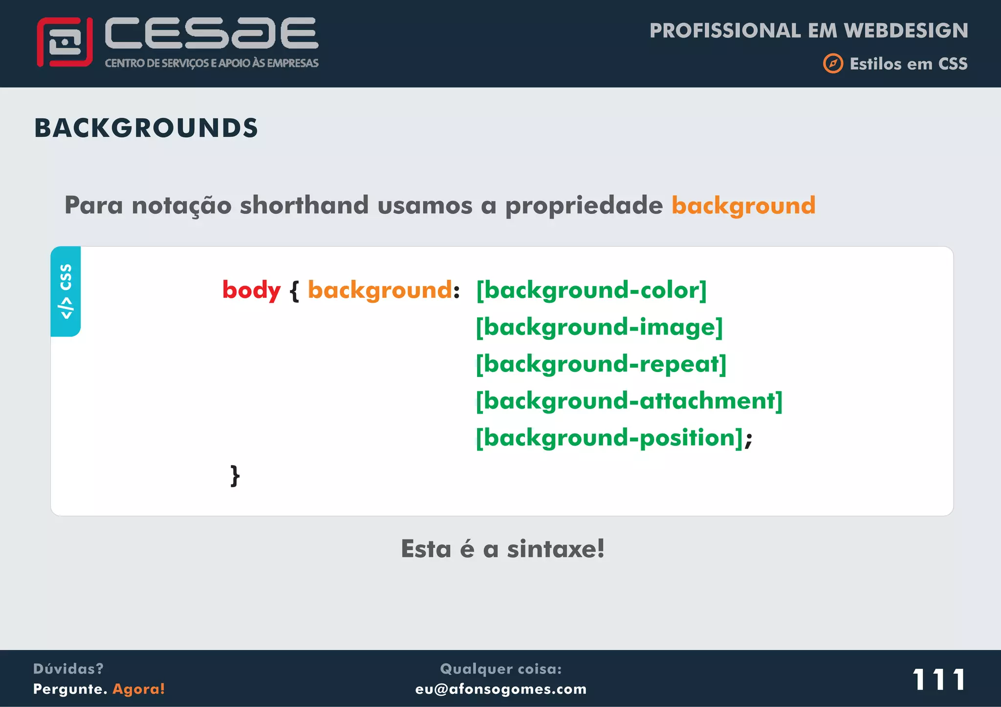 PROFISSIONAL EM WEBDESIGN
b Estilos em CSS
Qualquer coisa:
eu@afonsogomes.com
Dúvidas?
Pergunte. Agora! 111
BACKGROUNDS
Para notação shorthand usamos a propriedade background
aCSS
{ :
}
body background [background-color]
[background-image]
[background-repeat]
[background-attachment]
[background-position]
Esta é a sintaxe!
;
 