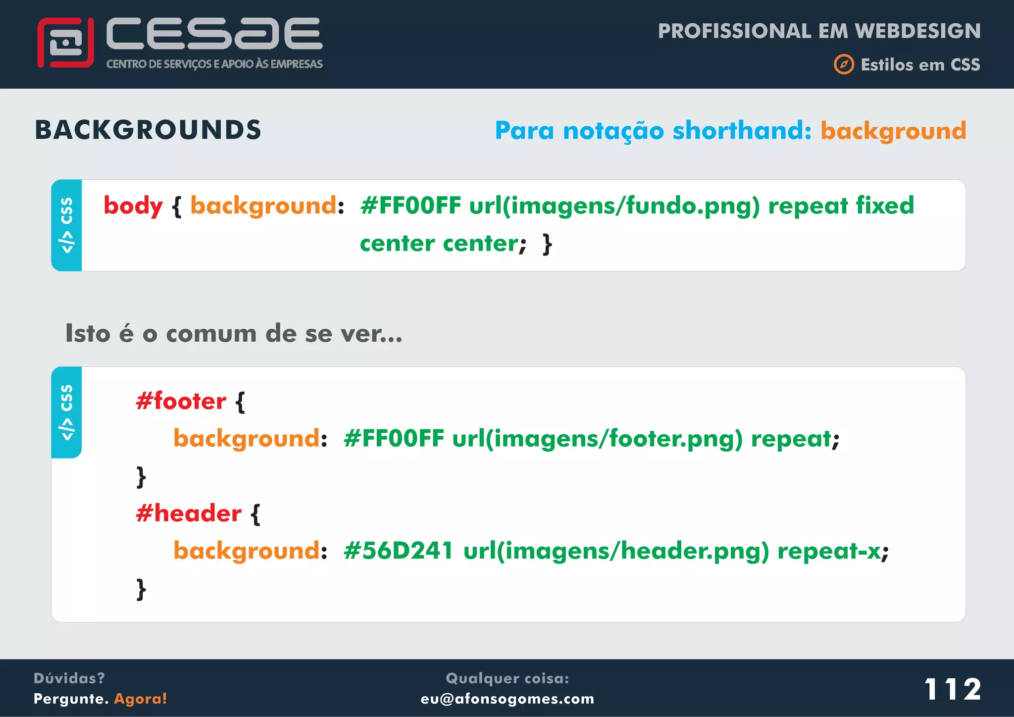 PROFISSIONAL EM WEBDESIGN
b Estilos em CSS
Qualquer coisa:
eu@afonsogomes.com
Dúvidas?
Pergunte. Agora! 112
BACKGROUNDS Para notação shorthand: background
aCSS
{ :
; }
body background #FF00FF url(imagens/fundo.png) repeat fixed
center center
Isto é o comum de se ver...
aCSS
{
: ;
}
{
: ;
}
#footer
#header
background
background
#FF00FF url(imagens/footer.png) repeat
#56D241 url(imagens/header.png) repeat-x
 