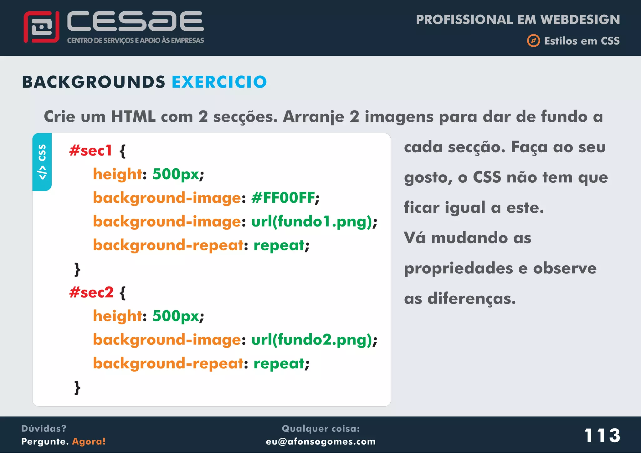 PROFISSIONAL EM WEBDESIGN
b Estilos em CSS
Qualquer coisa:
eu@afonsogomes.com
Dúvidas?
Pergunte. Agora! 113
BACKGROUNDS EXERCICIO
aCSS
{
: ;
: ;
: ;
: ;
}
{
: ;
: ;
: ;
}
#sec1
#sec2
height
background-image
background-image
background-repeat
height
background-image
background-repeat
500px
#FF00FF
url(fundo1.png)
repeat
500px
url(fundo2.png)
repeat
Crie um HTML com 2 secções. Arranje 2 imagens para dar de fundo a
cada secção. Faça ao seu
gosto, o CSS não tem que
ficar igual a este.
Vá mudando as
propriedades e observe
as diferenças.
 
