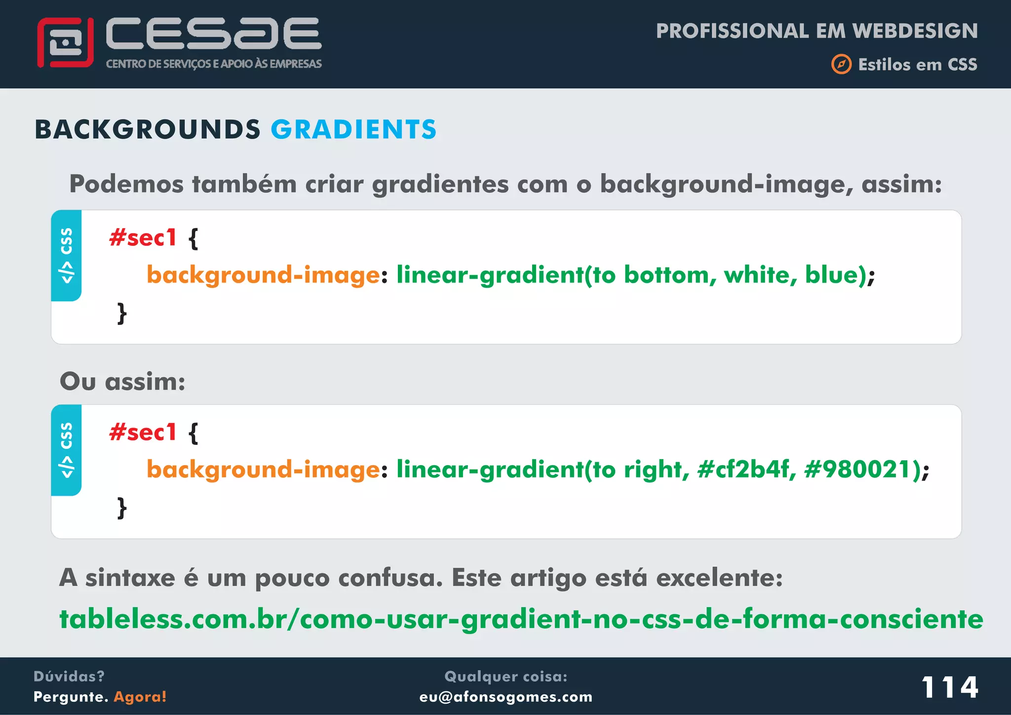 PROFISSIONAL EM WEBDESIGN
b Estilos em CSS
Qualquer coisa:
eu@afonsogomes.com
Dúvidas?
Pergunte. Agora! 114
BACKGROUNDS GRADIENTS
aCSS
{
: ;
}
#sec1
background-image linear-gradient(to bottom, white, blue)
Podemos também criar gradientes com o background-image, assim:
Ou assim:
aCSS
{
: ;
}
#sec1
background-image linear-gradient(to right, #cf2b4f, #980021)
A sintaxe é um pouco confusa. Este artigo está excelente:
tableless.com.br/como-usar-gradient-no-css-de-forma-consciente
 