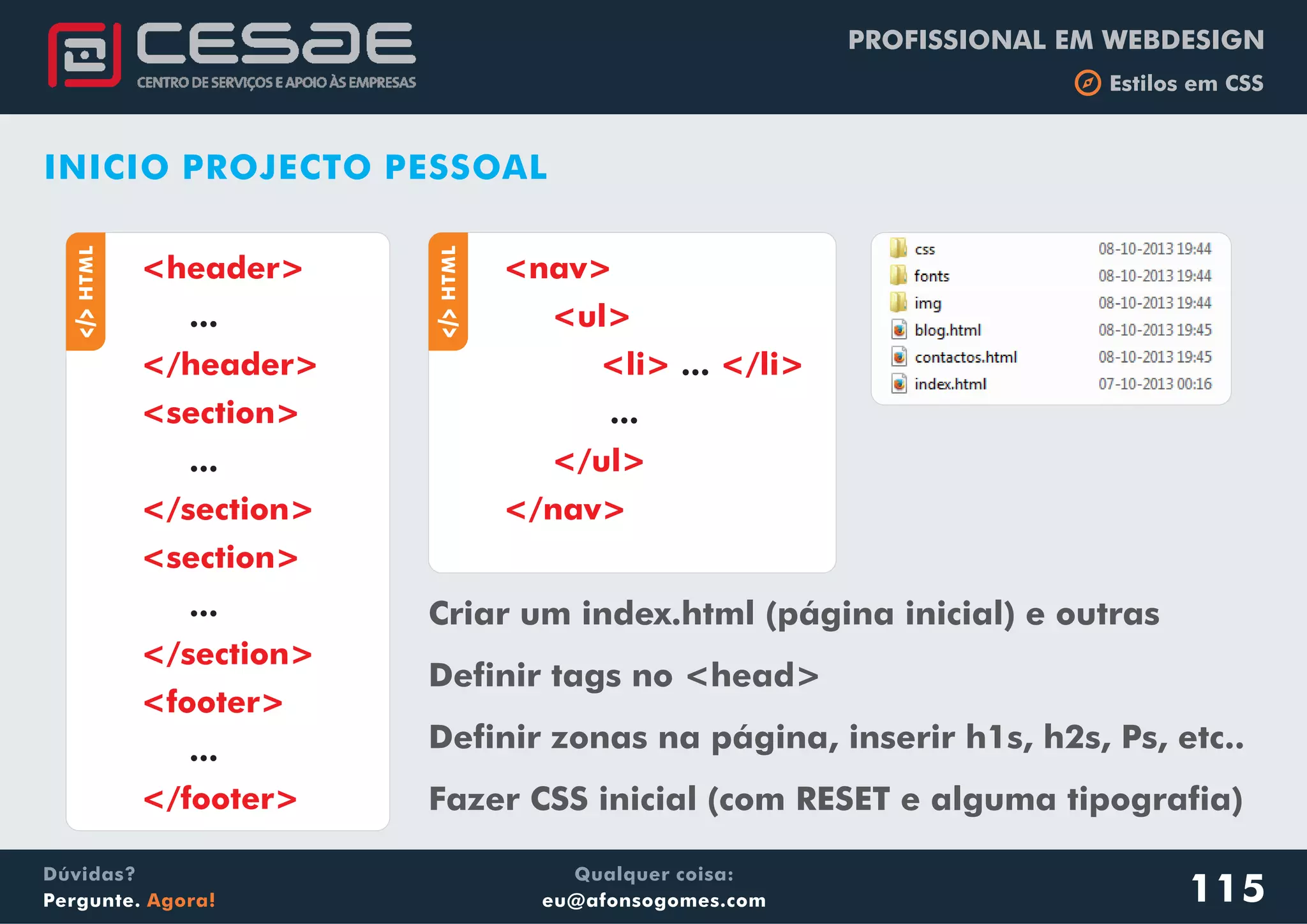 PROFISSIONAL EM WEBDESIGN
b Estilos em CSS
Qualquer coisa:
eu@afonsogomes.com
Dúvidas?
Pergunte. Agora! 115
INICIO PROJECTO PESSOAL
aHTML
...
...
...
...
<header>
</header>
<section>
</section>
<section>
</section>
<footer>
</footer>
aHTML
...
...
<nav>
<ul>
<li> </li>
</ul>
</nav>
Criar um index.html (página inicial) e outras
Definir tags no <head>
Definir zonas na página, inserir h1s, h2s, Ps, etc..
Fazer CSS inicial (com RESET e alguma tipografia)
 